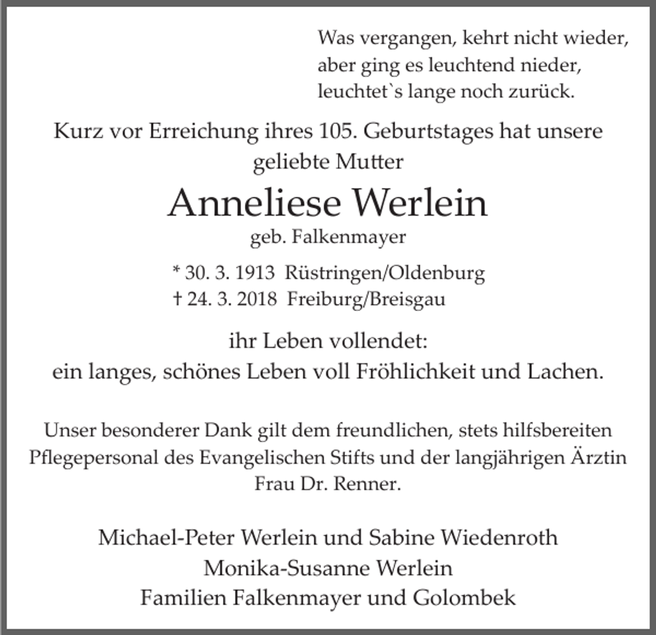 <p>WWas<br />a s v vergangen,<br />er g a n g e n, k kehrt<br />e hrt n nicht<br />i c ht wieder,<br />wi e d er,<br />aaber<br />b er ging<br />gi n g ees<br />s lleuchtend<br />e u c ht e n d ni<br />e d er,<br />nieder,<br />lleuchtet`s<br />e u c ht et` s llange<br />a n g e noch<br />n o c h zurück.<br />zur ü c k.</p><p>KKurz<br />ur z vvor<br />or Err<br />ei c h u n g i ihres<br />h r e s 105.<br />1 0 5. Geburtstages<br />G e b urt st a g e s hat<br />h at unsere<br />u n s er e<br />Erreichung<br />g eli e bt e Mu�er<br />M u � er<br />geliebte</p><p>AAnneliese<br />n n eli e s e Werlein<br />W erl ei n<br />geb.<br />g e b. FFalkenmayer<br />al k e n m a y er</p><p>** 30.<br />3 0. 3.<br />3. 1913<br />1 9 1 3 Rüstringen/Oldenburg<br />R ü stri n g e n / Ol d e n b ur g<br />†† 224.<br />4. 3.<br />0 1 8 Freiburg/Breisgau<br />Fr ei b ur g/ B r ei s g a u<br />3. 22018</p><p>iihr<br />hr Leben<br />L e b e n vollendet:<br />v oll e n d et:<br />ei n llanges,<br />a n g e s, sschönes<br />c h ö n e s Leben<br />L e b e n voll<br />v oll Fröhlichkeit<br />Fr ö hli c h k eit und<br />u n d LLachen.<br />a c h e n.<br />ein<br />UUnser<br />n s er bbesonderer<br />e s o n d er er DDank<br />a n k gilt<br />gilt dem<br />d e m freundlichen,<br />fr e u n dli c h e n, stets<br />st et s hilfsbereiten<br />hilf s b er eit e n<br />PPﬂegepersonal<br />ﬂ e g e p er s o n al ddes<br />e s EEvangelischen<br />v a n g eli s c h e n Stift<br />Stifts<br />s und<br />u n d der<br />d er llangjährigen<br />a n gj ä hri g e n Ärztin<br />Är zti n<br />Fr a u Dr.<br />Dr. Renner.<br />R e n n er.<br />Frau</p><p>Michael­Peter<br />Mi<br />c h a el­ P et er Werlein<br />W erl ei n uund<br />n d SSabine<br />a bi n e Wiedenroth<br />Wi e d e nr ot h<br />Monika­Susanne<br />M o ni k a­ S u s a n n e Werlein<br />W erl e i n<br />FFamilien<br />a mili e n FFalkenmayer<br />al k e n m a y er und<br />u n d Golombek<br />G ol o m b e k</p>