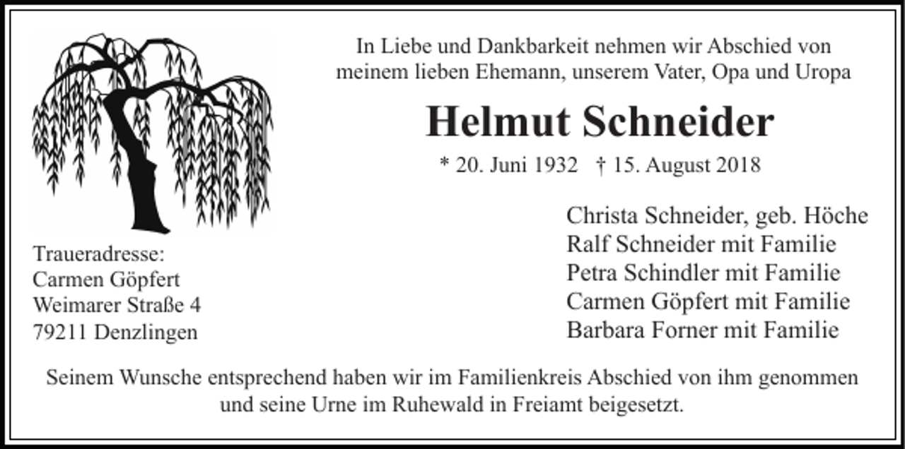 <p>In Liebe und Dankbarkeit nehmen wir Abschied von<br />meinem lieben Ehemann, unserem Vater, Opa und Uropa</p><p>Helmut Schneider<br />* 20. Juni 1932 † 15. August 2018</p><p>Traueradresse:<br />Carmen Göpfert<br />Weimarer Straße 4<br />79211 Denzlingen</p><p>Christa Schneider, geb. Höche<br />Ralf Schneider mit Familie<br />Petra Schindler mit Familie<br />Carmen Göpfert mit Familie<br />Barbara Forner mit Familie</p><p>Seinem Wunsche entsprechend haben wir im Familienkreis Abschied von ihm genommen<br />und seine Urne im Ruhewald in Freiamt beigesetzt.</p>