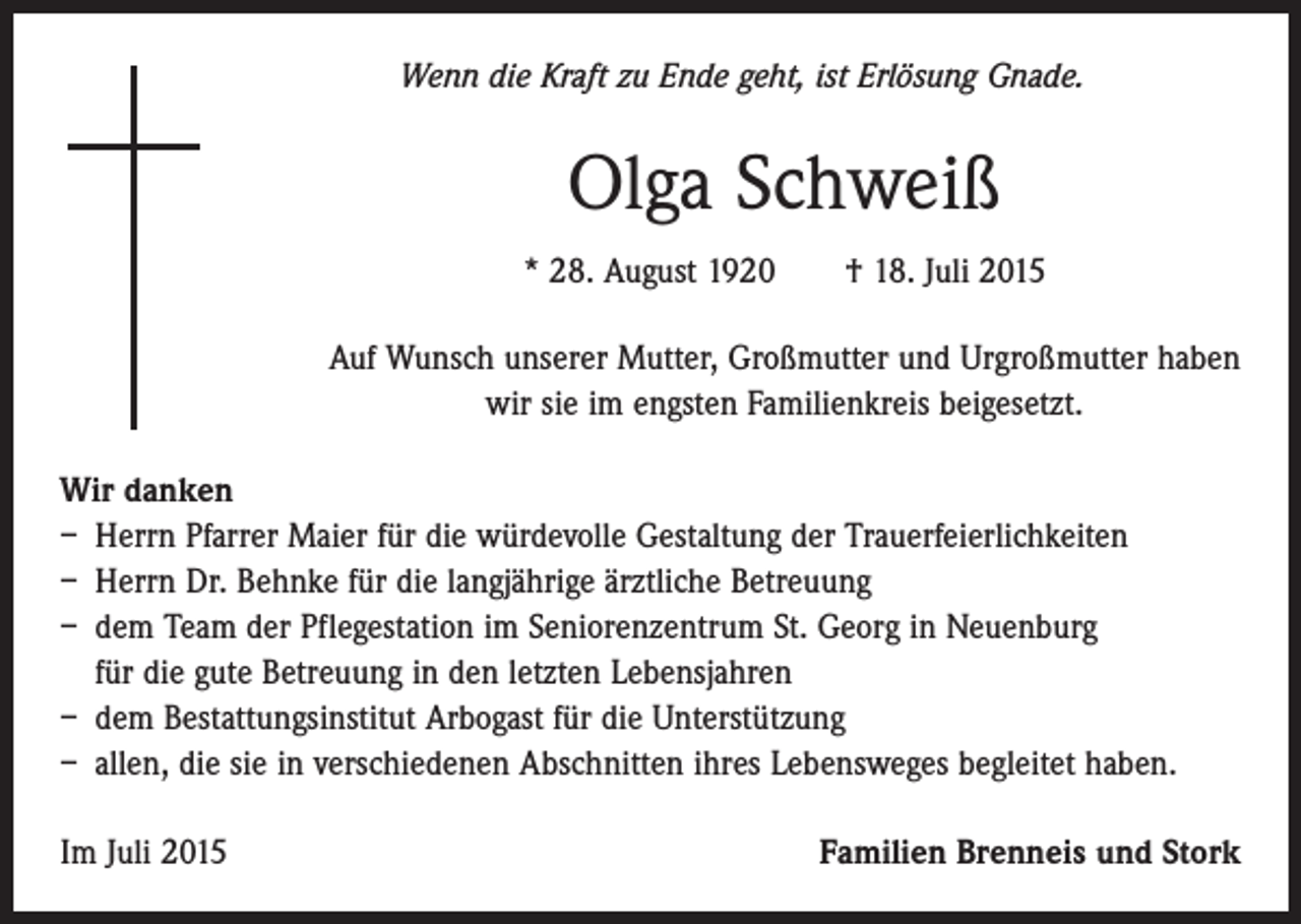 <p>Wenn die Kraft zu Ende geht, ist Erlösung Gnade.</p><p>Olga Schweiß<br />* 28. August 1920 † 18. Juli 2015<br />Auf Wunsch unserer Mutter, Großmutter und Urgroßmutter haben<br />wir sie im engsten Familienkreis beigesetzt.<br />Wir danken<br />– Herrn Pfarrer Maier für die würdevolle Gestaltung der Trauerfeierlichkeiten<br />– Herrn Dr. Behnke für die langjährige ärztliche Betreuung<br />– dem Team der Pflegestation im Seniorenzentrum St. Georg in Neuenburg<br />für die gute Betreuung in den letzten Lebensjahren<br />– dem Bestattungsinstitut Arbogast für die Unterstützung<br />– allen, die sie in verschiedenen Abschnitten ihres Lebensweges begleitet haben.<br />Im Juli 2015</p><p>Familien Brenneis und Stork</p>