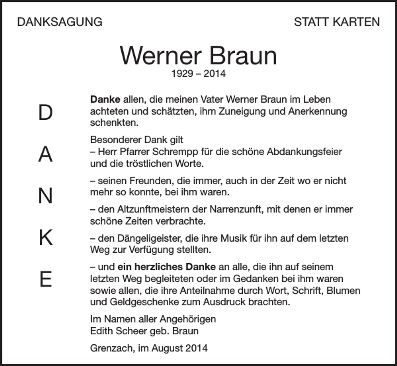 <p>DANKSAGUNG</p><p>STATT KARTEN</p><p>Werner Braun<br />1929 – 2014</p><p>D</p><p>Danke allen, die meinen Vater Werner Braun im Leben<br />achteten und schätzten, ihm Zuneigung und Anerkennung<br />schenkten.</p><p>A</p><p>Besonderer Dank gilt<br />– Herr Pfarrer Schrempp für die schöne Abdankungsfeier<br />und die tröstlichen Worte.</p><p>N<br />K<br />E</p><p>– seinen Freunden, die immer, auch in der Zeit wo er nicht<br />mehr so konnte, bei ihm waren.<br />– den Altzunftmeistern der Narrenzunft, mit denen er immer<br />schöne Zeiten verbrachte.<br />– den Dängeligeister, die ihre Musik für ihn auf dem letzten<br />Weg zur Verfügung stellten.<br />– und ein herzliches Danke an alle, die ihn auf seinem<br />letzten Weg begleiteten oder im Gedanken bei ihm waren<br />sowie allen, die ihre Anteilnahme durch Wort, Schrift, Blumen<br />und Geldgeschenke zum Ausdruck brachten.<br />Im Namen aller Angehörigen<br />Edith Scheer geb. Braun<br />Grenzach, im August 2014</p>