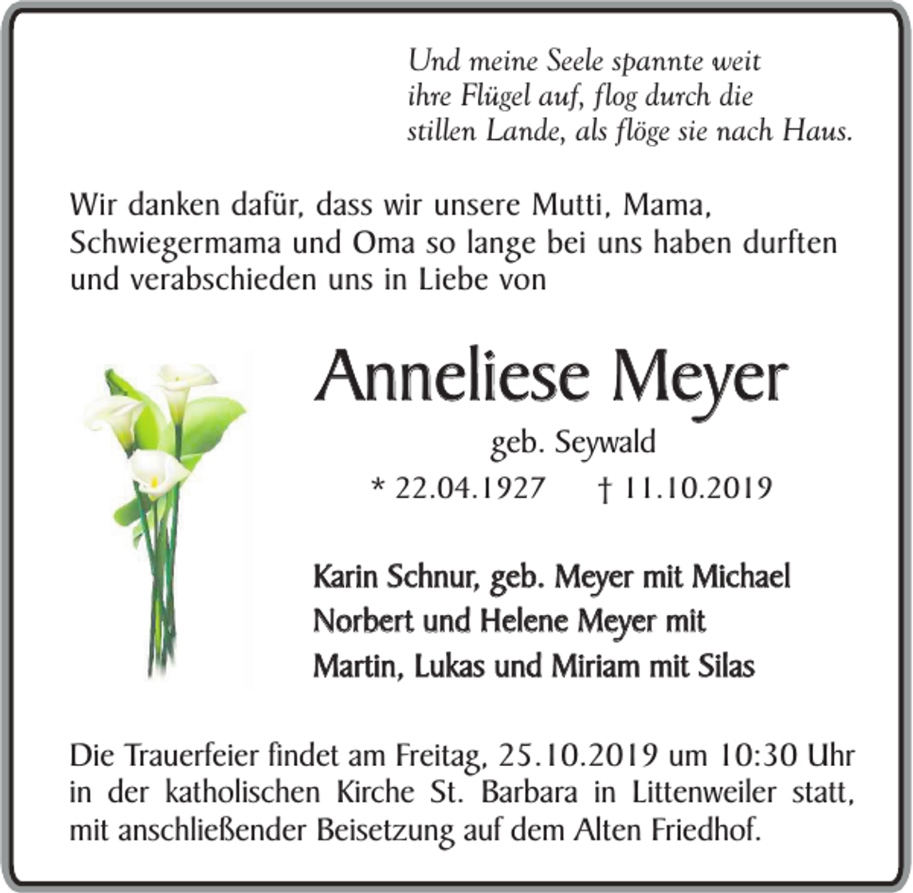 <p>Und meine Seele spannte weit<br />ihre Flügel auf, flog durch die<br />stillen Lande, als flöge sie nach Haus.</p><p>Wir danken dafür, dass wir unsere Mutti, Mama,<br />Schwiegermama und Oma so lange bei uns haben durften<br />und verabschieden uns in Liebe von</p><p>Anneliese Meyer<br />geb. Seywald<br />* 22.04.1927</p><p>† 11.10.2019</p><p>Karin Schnur, geb. Meyer mit Michael<br />Norbert und Helene Meyer mit<br />Martin, Lukas und Miriam mit Silas<br />Die Trauerfeier findet am Freitag, 25.10.2019 um 10:30 Uhr<br />in der katholischen Kirche St. Barbara in Littenweiler statt,<br />mit anschließender Beisetzung auf dem Alten Friedhof.</p>