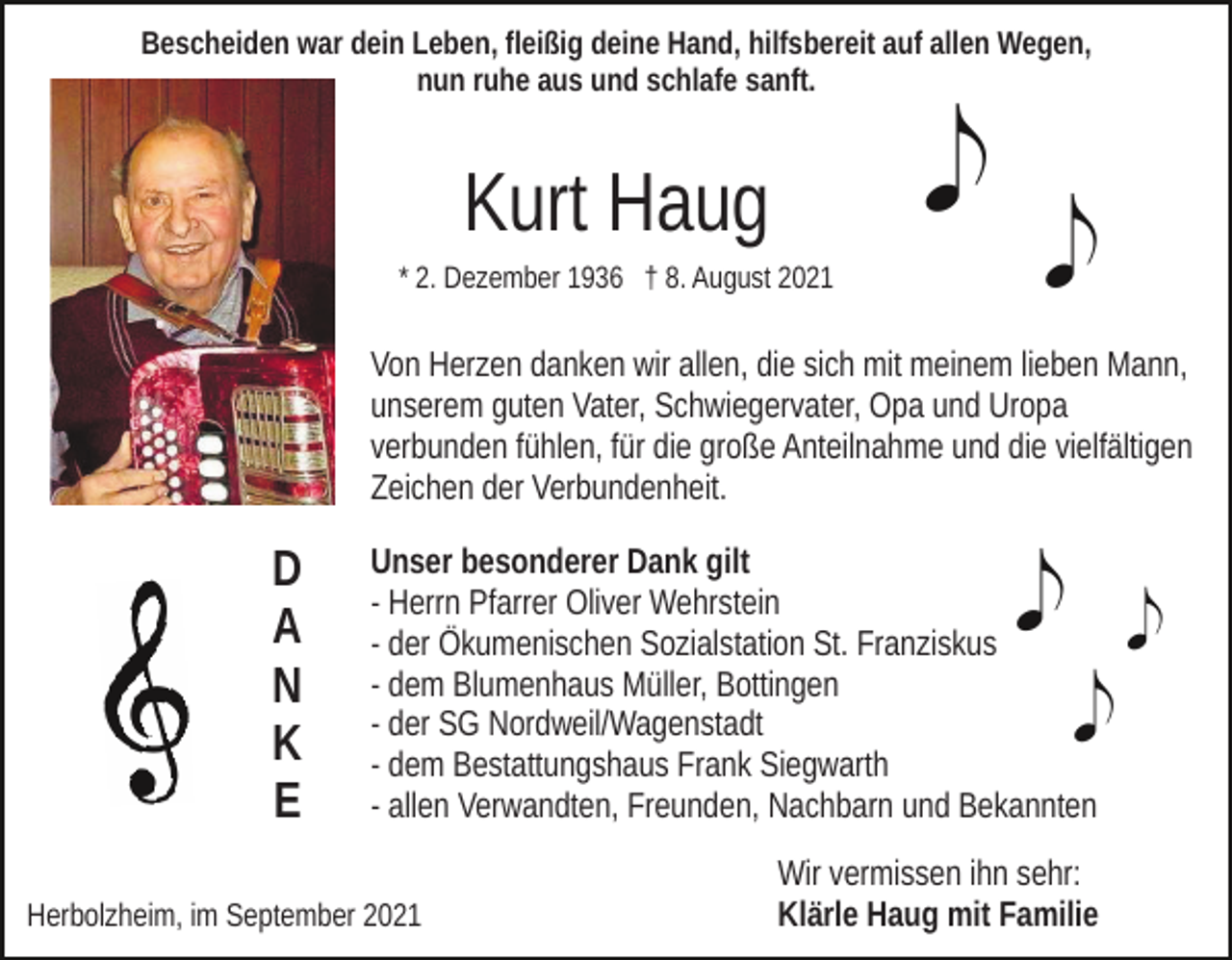 <p>Bescheiden war dein Leben, fleißig deine Hand, hilfsbereit auf allen Wegen,<br />nun ruhe aus und schlafe sanft.</p><p>Kurt Haug<br />* 2. Dezember 1936 † 8. August 2021</p><p>Von Herzen danken wir allen, die sich mit meinem lieben Mann,<br />unserem guten Vater, Schwiegervater, Opa und Uropa<br />verbunden fühlen, für die große Anteilnahme und die vielfältigen<br />Zeichen der Verbundenheit.</p><p>D<br />A<br />N<br />K<br />E</p><p>Unser besonderer Dank gilt<br />- Herrn Pfarrer Oliver Wehrstein<br />- der Ökumenischen Sozialstation St. Franziskus<br />- dem Blumenhaus Müller, Bottingen<br />- der SG Nordweil/Wagenstadt<br />- dem Bestattungshaus Frank Siegwarth<br />- allen Verwandten, Freunden, Nachbarn und Bekannten</p><p>Herbolzheim, im September 2021</p><p>Wir vermissen ihn sehr:<br />Klärle Haug mit Familie</p>