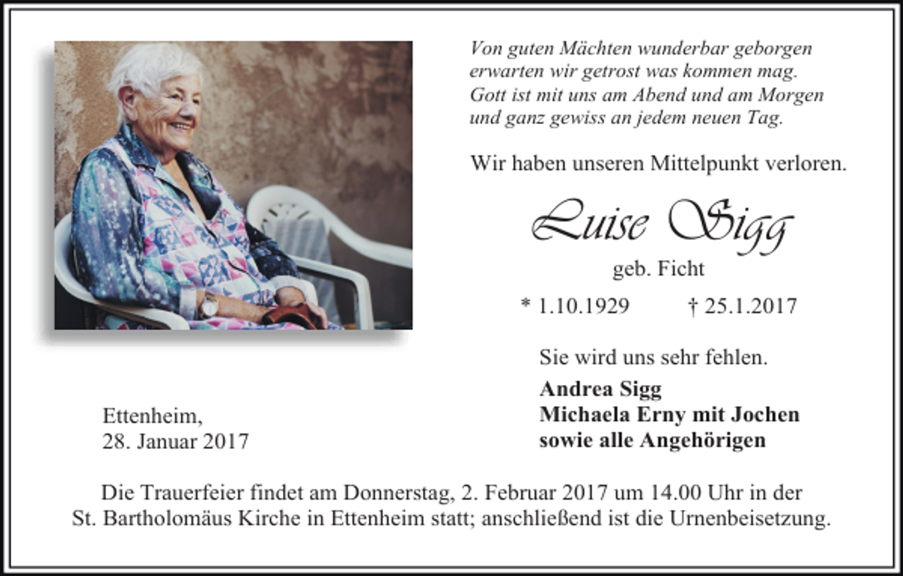 <p>Von guten Mächten wunderbar geborgen<br />erwarten wir getrost was kommen mag.<br />Gott ist mit uns am Abend und am Morgen<br />und ganz gewiss an jedem neuen Tag.</p><p>Wir haben unseren Mittelpunkt verloren.</p><p>Luise Sigg<br />geb. Ficht<br />* 1.10.1929</p><p>Ettenheim,<br />28. Januar 2017</p><p>† 25.1.2017</p><p>Sie wird uns sehr fehlen.<br />Andrea Sigg<br />Michaela Erny mit Jochen<br />sowie alle Angehörigen</p><p>Die Trauerfeier findet am Donnerstag, 2. Februar 2017 um 14.00 Uhr in der<br />St. Bartholomäus Kirche in Ettenheim statt; anschließend ist die Urnenbeisetzung.</p>