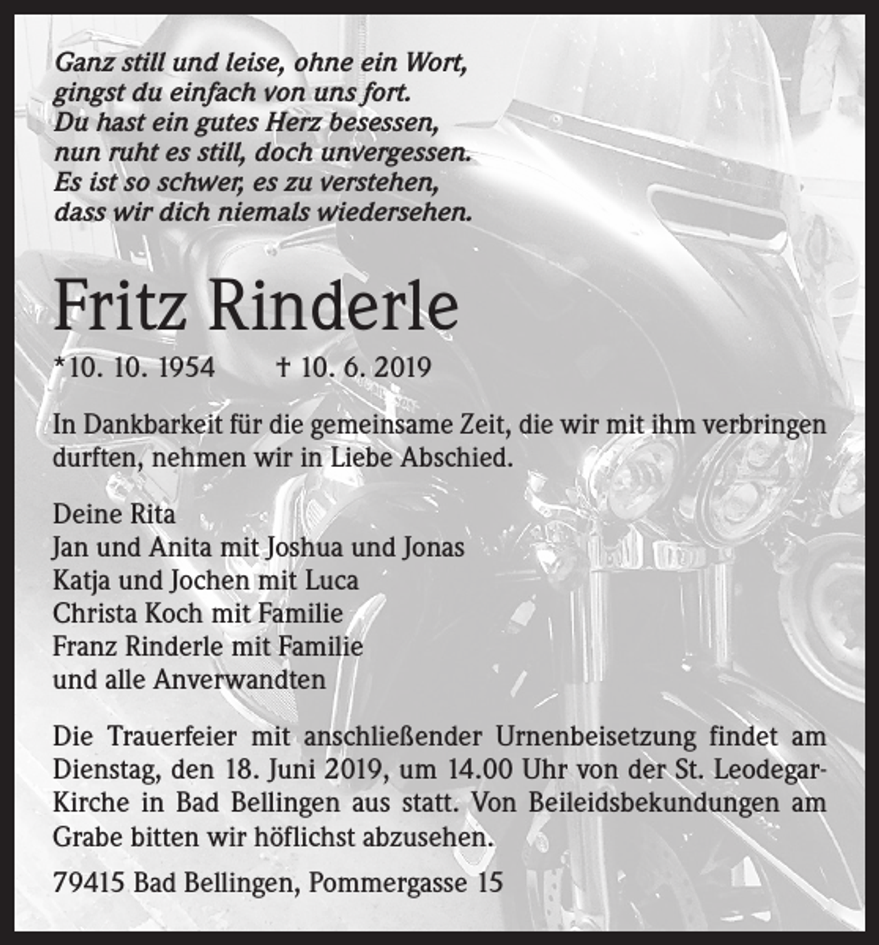 <p>Ganz still und leise, ohne ein Wort,<br />gingst du einfach von uns fort.<br />Du hast ein gutes Herz besessen,<br />nun ruht es still, doch unvergessen.<br />Es ist so schwer, es zu verstehen,<br />dass wir dich niemals wiedersehen.</p><p>Fritz Rinderle<br />*10. 10. 1954 † 10. 6. 2019<br />In Dankbarkeit für die gemeinsame Zeit, die wir mit ihm verbringen<br />durften, nehmen wir in Liebe Abschied.<br />Deine Rita<br />Jan und Anita mit Joshua und Jonas<br />Katja und Jochen mit Luca<br />Christa Koch mit Familie<br />Franz Rinderle mit Familie<br />und alle Anverwandten<br />Die Trauerfeier mit anschließender Urnenbeisetzung findet am<br />Dienstag, den 18. Juni 2019, um 14.00 Uhr von der St. LeodegarKirche in Bad Bellingen aus statt. Von Beileidsbekundungen am<br />Grabe bitten wir höflichst abzusehen.<br />79415 Bad Bellingen, Pommergasse 15</p>