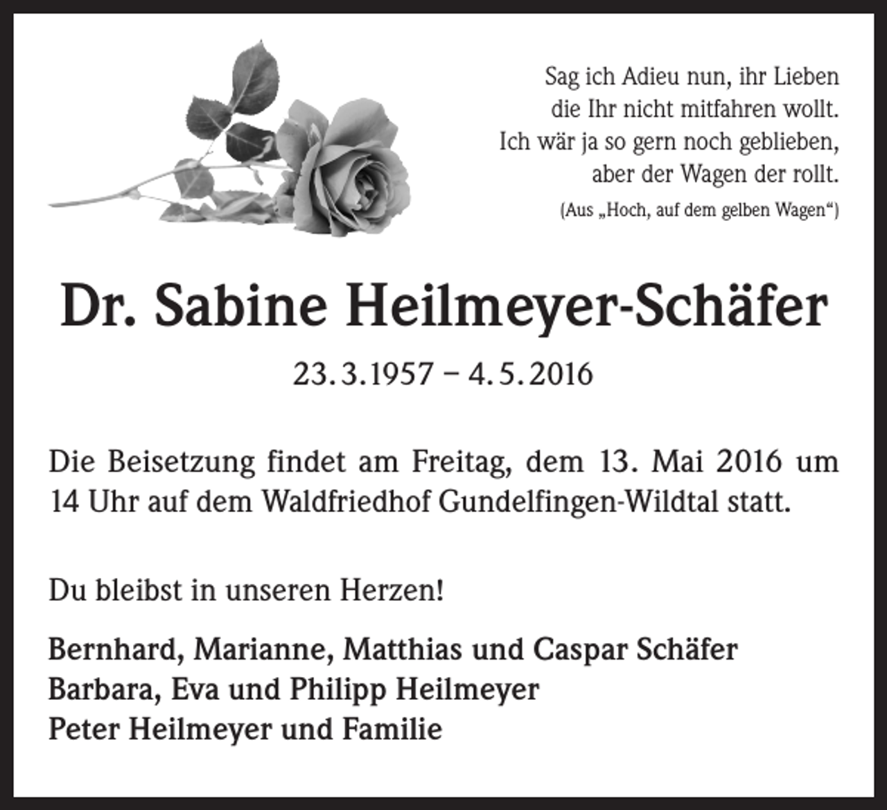 <p>Sag ich Adieu nun, ihr Lieben<br />die Ihr nicht mitfahren wollt.<br />Ich wär ja so gern noch geblieben,<br />aber der Wagen der rollt.<br />(Aus „Hoch, auf dem gelben Wagen“)</p><p>Dr. Sabine Heilmeyer-Schäfer<br />23. 3.1957 – 4. 5. 2016<br />Die Beisetzung findet am Freitag, dem 13. Mai 2016 um<br />14 Uhr auf dem Waldfriedhof Gundelfingen-Wildtal statt.<br />Du bleibst in unseren Herzen!<br />Bernhard, Marianne, Matthias und Caspar Schäfer<br />Barbara, Eva und Philipp Heilmeyer<br />Peter Heilmeyer und Familie</p>