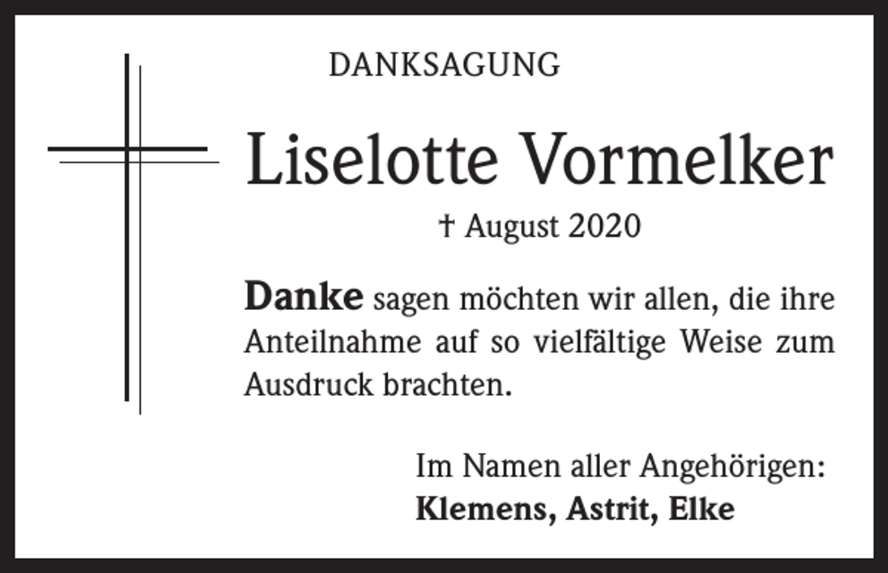 <p>DANKSAGUNG</p><p>Liselotte Vormelker<br />† August 2020</p><p>Danke sagen möchten wir allen, die ihre</p><p>Anteilnahme auf so vielfältige Weise zum<br />Ausdruck brachten.<br />Im Namen aller Angehörigen:<br />Klemens, Astrit, Elke</p>