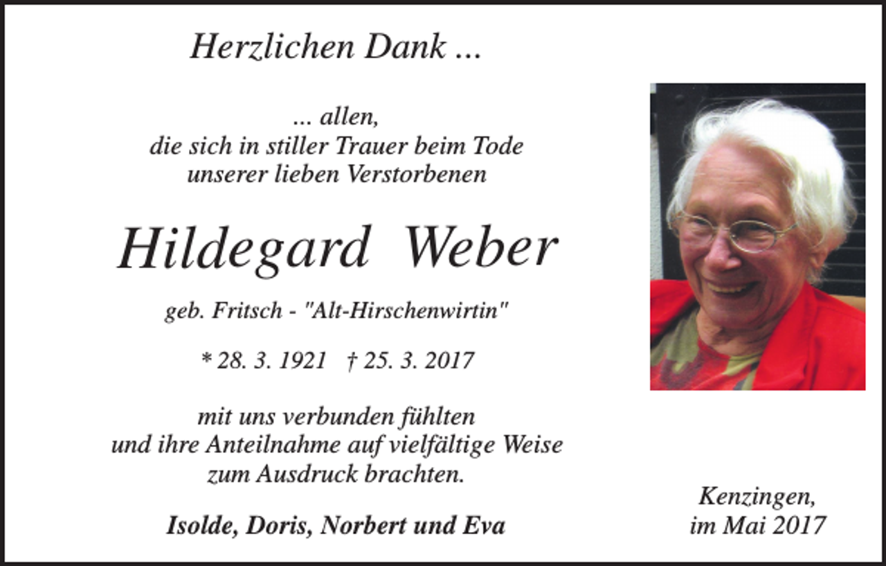 <p>Herzlichen Dank ...<br />... allen,<br />die sich in stiller Trauer beim Tode<br />unserer lieben Verstorbenen</p><p>Hildegard Weber<br />geb. Fritsch - "Alt-Hirschenwirtin"<br />* 28. 3. 1921 † 25. 3. 2017</p><p>mit uns verbunden fühlten<br />und ihre Anteilnahme auf vielfältige Weise<br />zum Ausdruck brachten.<br />Isolde, Doris, Norbert und Eva</p><p>Kenzingen,<br />im Mai 2017</p>
