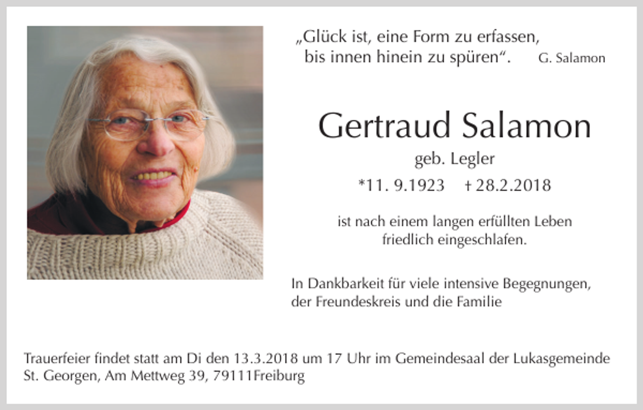 <p>„Glück ist, eine Form zu erfassen,<br />G. Salamon<br />bis innen hinein zu spüren“.</p><p>Gertraud Salamon<br />geb. Legler<br />*11. 9.1923</p><p>† 28.2.2018</p><p>ist nach einem langen erfüllten Leben<br />friedlich eingeschlafen.<br />In Dankbarkeit für viele intensive Begegnungen,<br />der Freundeskreis und die Familie</p><p>Trauerfeier findet statt am Di den 13.3.2018 um 17 Uhr im Gemeindesaal der Lukasgemeinde<br />St. Georgen, Am Mettweg 39, 79111Freiburg</p>