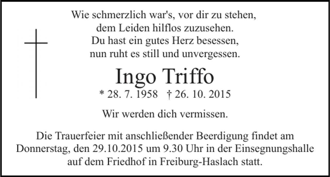 <p>Wie schmerzlich war's, vor dir zu stehen,<br />dem Leiden hilflos zuzusehen.<br />Du hast ein gutes Herz besessen,<br />nun ruht es still und unvergessen.</p><p>Ingo Triffo</p><p>* 28. 7. 1958 † 26. 10. 2015<br />Wir werden dich vermissen.<br />Die Trauerfeier mit anschließender Beerdigung findet am<br />Donnerstag, den 29.10.2015 um 9.30 Uhr in der Einsegnungshalle<br />auf dem Friedhof in Freiburg-Haslach statt.</p>