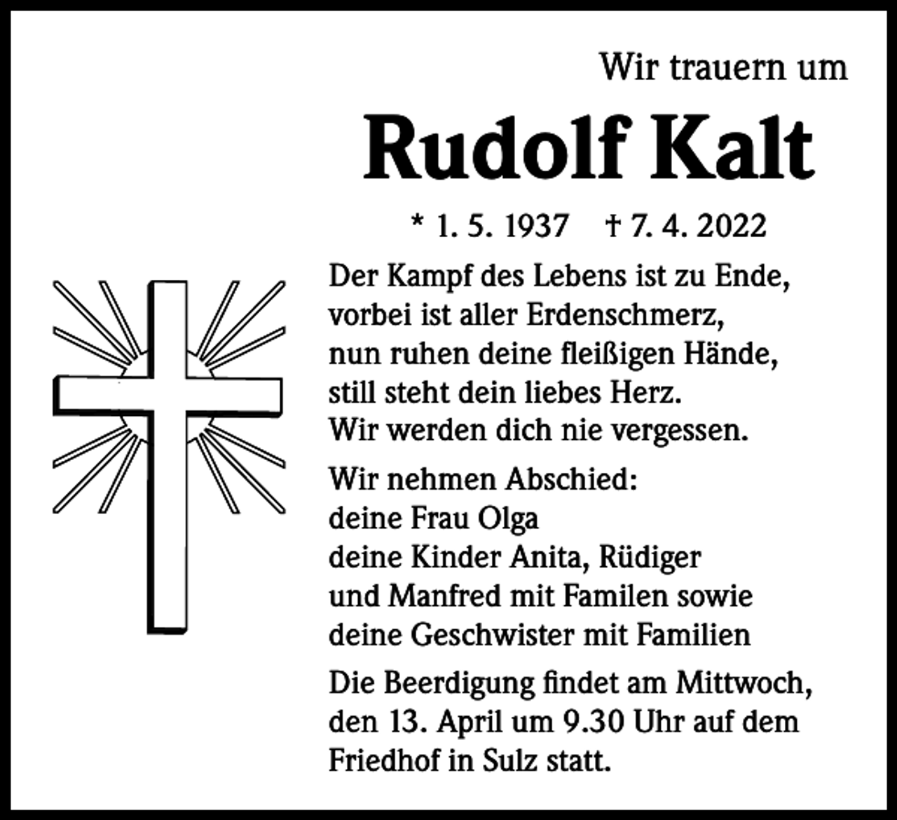 <p>Wir trauern um</p><p>Rudolf Kalt<br />* 1. 5. 1937 † 7. 4. 2022<br />Der Kampf des Lebens ist zu Ende,<br />vorbei ist aller Erdenschmerz,<br />nun ruhen deine fleißigen Hände,<br />still steht dein liebes Herz.<br />Wir werden dich nie vergessen.<br />Wir nehmen Abschied:<br />deine Frau Olga<br />deine Kinder Anita, Rüdiger<br />und Manfred mit Familen sowie<br />deine Geschwister mit Familien<br />Die Beerdigung findet am Mittwoch,<br />den 13. April um 9.30 Uhr auf dem<br />Friedhof in Sulz statt.</p>