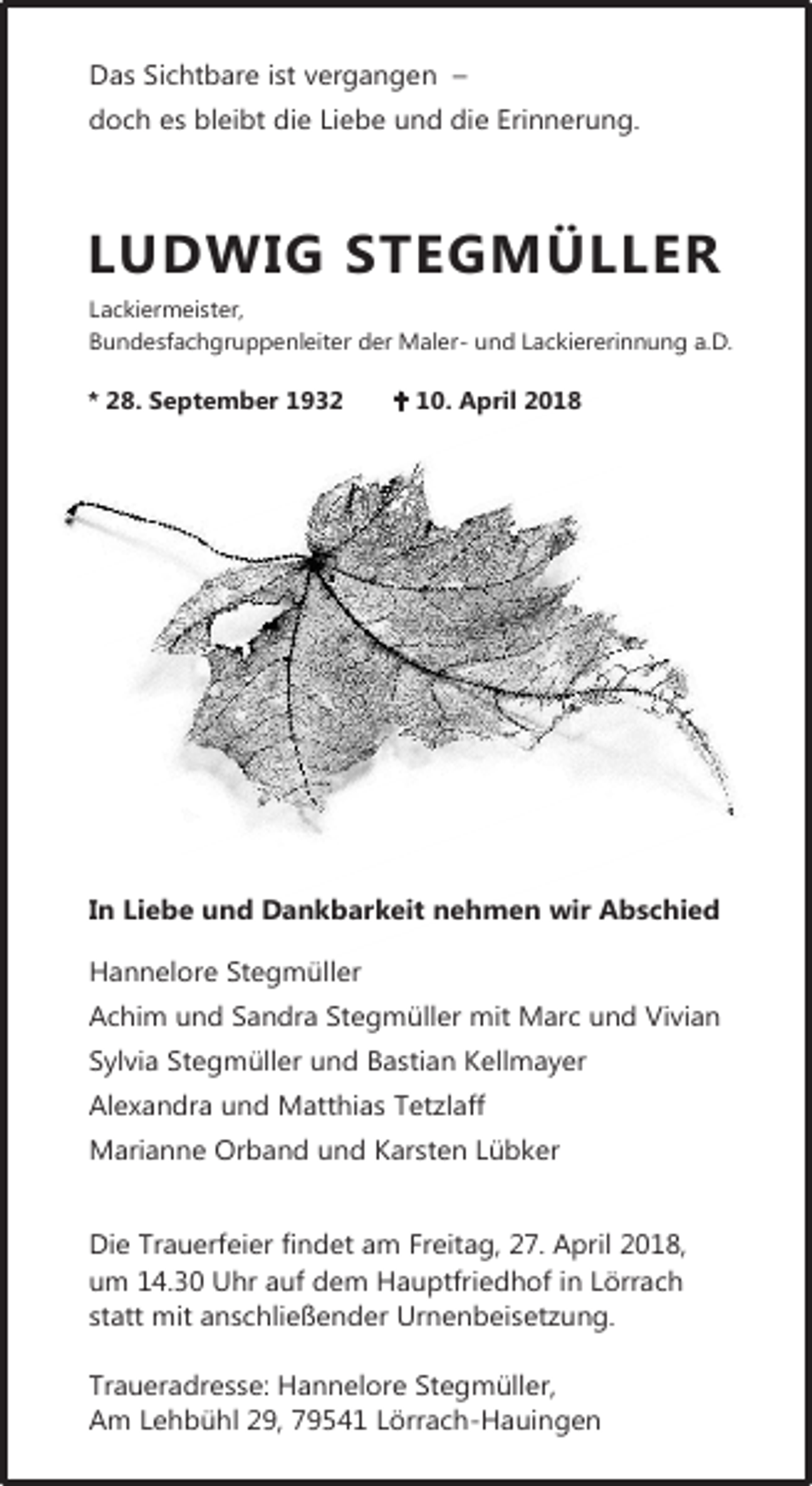 <p>Das Sichtbare ist vergangen –<br />doch es bleibt die Liebe und die Erinnerung.</p><p>LUDWIG STEGMÜLLER<br />Lackiermeister,<br />Bundesfachgruppenleiter der Maler- und Lackiererinnung a.D.</p><p>* 28. September 1932</p><p> 10. April 2018</p><p>In Liebe und Dankbarkeit nehmen wir Abschied<br />Hannelore Stegmüller<br />Achim und Sandra Stegmüller mit Marc und Vivian<br />Sylvia Stegmüller und Bastian Kellmayer<br />Alexandra und Matthias Tetzlaff<br />Marianne Orband und Karsten Lübker<br />Die Trauerfeier findet am Freitag, 27. April 2018,<br />um 14.30 Uhr auf dem Hauptfriedhof in Lörrach<br />statt mit anschließender Urnenbeisetzung.<br />Traueradresse: Hannelore Stegmüller,<br />Am Lehbühl 29, 79541 Lörrach-Hauingen</p>