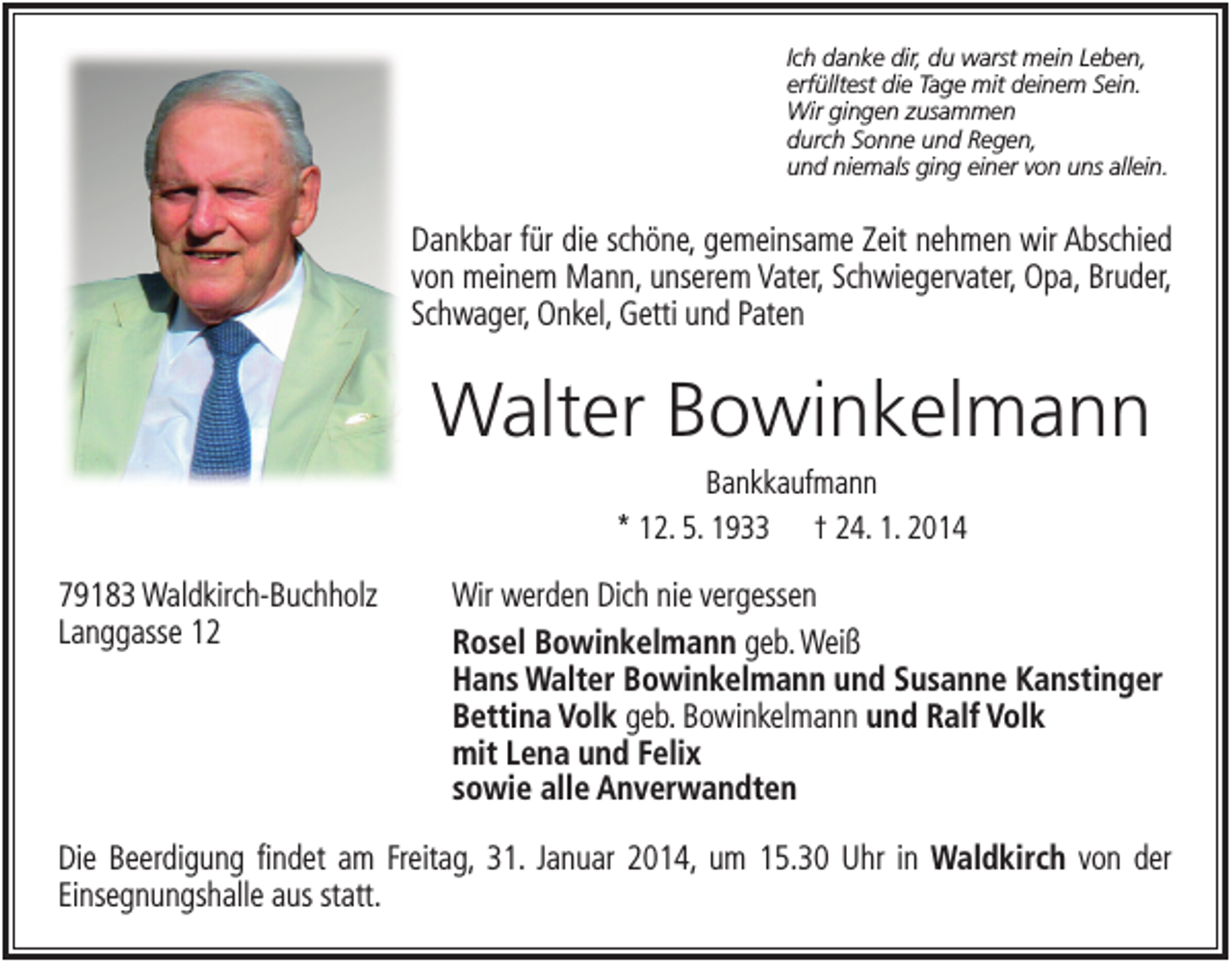 <p>Ich danke dir, du warst mein Leben,<br />erfülltest die Tage mit deinem Sein.<br />Wir gingen zusammen<br />durch Sonne und Regen,<br />und niemals ging einer von uns allein.</p><p>Dankbar für die schöne, gemeinsame Zeit nehmen wir Abschied<br />von meinem Mann, unserem Vater, Schwiegervater, Opa, Bruder,<br />Schwager, Onkel, Getti und Paten</p><p>Walter Bowinkelmann<br />Bankkaufmann<br />* 12. 5. 1933 † 24. 1. 2014</p><p>79183 Waldkirch-Buchholz<br />Langgasse 12</p><p>Wir werden Dich nie vergessen<br />Rosel Bowinkelmann geb. Weiß<br />Hans Walter Bowinkelmann und Susanne Kanstinger<br />Bettina Volk geb. Bowinkelmann und Ralf Volk<br />mit Lena und Felix<br />sowie alle Anverwandten</p><p>Die Beerdigung findet am Freitag, 31. Januar 2014, um 15.30 Uhr in Waldkirch von der<br />Einsegnungshalle aus statt.</p>