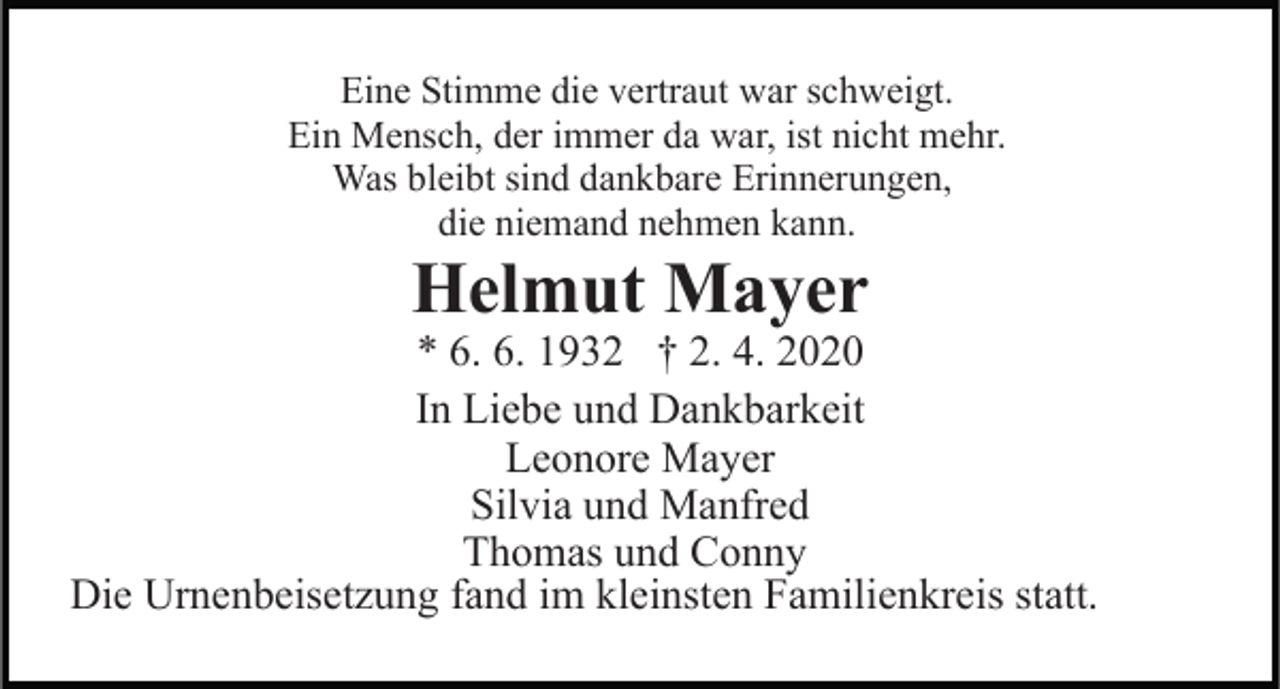 <p>Eine Stimme die vertraut war schweigt.<br />Ein Mensch, der immer da war, ist nicht mehr.<br />Was bleibt sind dankbare Erinnerungen,<br />die niemand nehmen kann.</p><p>Helmut Mayer</p><p>* 6. 6. 1932 † 2. 4. 2020<br />In Liebe und Dankbarkeit<br />Leonore Mayer<br />Silvia und Manfred<br />Thomas und Conny<br />Die Urnenbeisetzung fand im kleinsten Familienkreis statt.</p>
