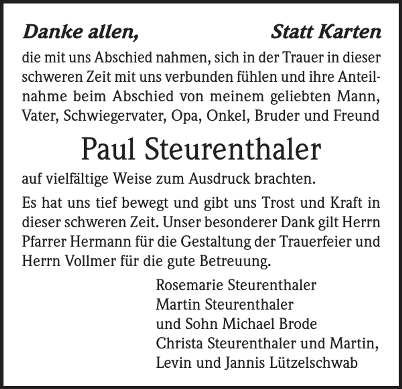 <p>Danke allen,</p><p>Statt Karten</p><p>die mit uns Abschied nahmen, sich in der Trauer in dieser<br />schweren Zeit mit uns verbunden fühlen und ihre Anteilnahme beim Abschied von meinem geliebten Mann,<br />Vater, Schwiegervater, Opa, Onkel, Bruder und Freund</p><p>Paul Steurenthaler<br />auf vielfältige Weise zum Ausdruck brachten.<br />Es hat uns tief bewegt und gibt uns Trost und Kraft in<br />dieser schweren Zeit. Unser besonderer Dank gilt Herrn<br />Pfarrer Hermann für die Gestaltung der Trauerfeier und<br />Herrn Vollmer für die gute Betreuung.<br />Rosemarie Steurenthaler<br />Martin Steurenthaler<br />und Sohn Michael Brode<br />Christa Steurenthaler und Martin,<br />Levin und Jannis Lützelschwab</p>
