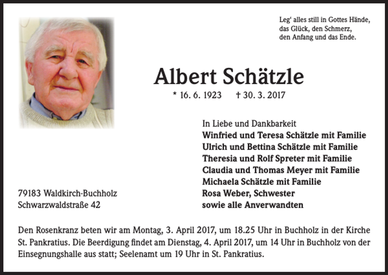 <p>Leg‘ alles still in Gottes Hände,<br />das Glück, den Schmerz,<br />den Anfang und das Ende.</p><p>Albert Schätzle</p><p>79183 Waldkirch-Buchholz<br />Schwarzwaldstraße 42</p><p>* 16. 6. 1923 † 30. 3. 2017</p><p>In Liebe und Dankbarkeit<br />Winfried und Teresa Schätzle mit Familie<br />Ulrich und Bettina Schätzle mit Familie<br />Theresia und Rolf Spreter mit Familie<br />Claudia und Thomas Meyer mit Familie<br />Michaela Schätzle mit Familie<br />Rosa Weber, Schwester<br />sowie alle Anverwandten</p><p>Den Rosenkranz beten wir am Montag, 3. April 2017, um 18.25 Uhr in Buchholz in der Kirche<br />St. Pankratius. Die Beerdigung findet am Dienstag, 4. April 2017, um 14 Uhr in Buchholz von der<br />Einsegnungshalle aus statt; Seelenamt um 19 Uhr in St. Pankratius.</p>