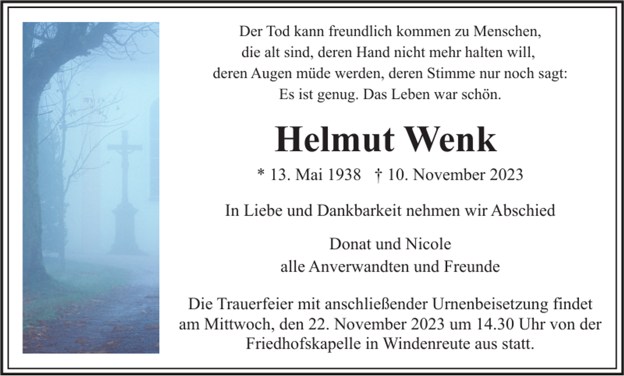 <p>Der Tod kann freundlich kommen zu Menschen,<br />die alt sind, deren Hand nicht mehr halten will,<br />deren Augen müde werden, deren Stimme nur noch sagt:<br />Es ist genug. Das Leben war schön.</p><p>Helmut Wenk<br />* 13. Mai 1938 † 10. November 2023<br />In Liebe und Dankbarkeit nehmen wir Abschied<br />Donat und Nicole<br />alle Anverwandten und Freunde<br />Die Trauerfeier mit anschließender Urnenbeisetzung findet<br />am Mittwoch, den 22. November 2023 um 14.30 Uhr von der<br />Friedhofskapelle in Windenreute aus statt.</p>