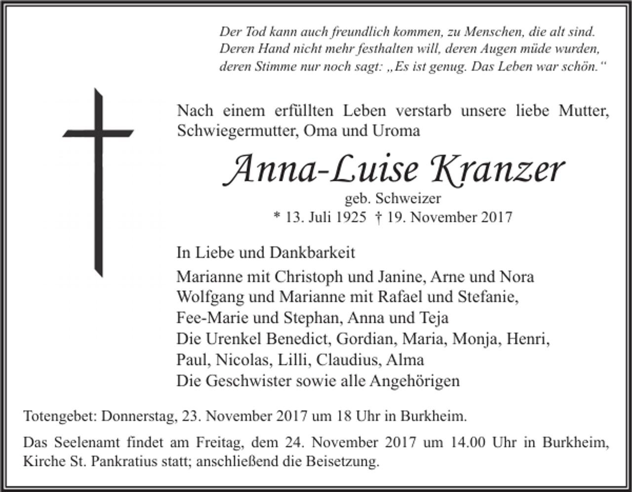 <p>D er TTod<br />Der<br />o d kkann<br />a n n aauch<br />u c h frfreundlich<br />e u n dli c h kkommen,<br />o m m e n, z zu<br />u Menschen,<br />M e ns c h e n, didie<br />e alt<br />altsisind.<br />n d.<br />DDeren<br />er e n HHand<br />a n d ninicht<br />c ht mmehr<br />e hr f est<br />h alt e n will,<br />er e n AAugen<br />u g e n mmüde<br />ü d e wwurden,<br />ur d e n,<br />festhalten<br />will,dderen<br />Stimme<br />ist ggenug.<br />dderen<br />er e n Sti<br />m m e nnur<br />ur nnoch<br />o c h ssagt:<br />a gt: „Es<br />„ Es ist<br />e n u g. Das<br />D as Leben<br />L e b e n war<br />w ar sschön.“<br />c h ö n. “</p><p>N a c h eieinem<br />Nach<br />n e m erf<br />erfüllten<br />üllt e n LLeben<br />e b e n vverstarb<br />erst ar b uunsere<br />ns er e liliebe<br />e b e Mutter,<br />M utt er,<br />SSchwiegermutter,<br />c h wi e g er m utt er, Oma<br />O m a uund<br />n d Uroma<br />Ur o m a</p><p>AAnna-Luise<br />n n a- L uise Kranzer<br />Kr a n zer<br />ggeb.<br />e b. Schweizer<br />S c h w ei z er<br />** 113.<br />3. JJuli<br />uli 11925<br />9 2 5 †† 119.<br />9. November<br />N o v e m b er 22</p><p>I n Liebe<br />In<br />Li e b e und<br />u n d Dankbarkeit<br />D a n k b ar k eit<br />MMarianne<br />ari a n n e mit<br />hrist o p h u und<br />n d J aJanine,<br />ni n e, ArArne<br />n e u und<br />n d NNora<br />or a<br />mitCChristoph<br />mitRRafael<br />WWolfgang<br />olf g a n g u und<br />n d MMarianne<br />ari a n n e mit<br />af a el u und<br />n d StStefanie,<br />ef a ni e,<br />FFee-Marie<br />e e- M ari e uund<br />n d St<br />e p h a n, Anna<br />A n n a uund<br />n d Teja<br />Tej a<br />Stephan,<br />Die<br />Urenkel<br />Di<br />e Ur<br />e n k el BBenedict,<br />e n e di ct, GGordian,<br />or di a n, Maria,<br />M ari a, Monja,<br />M o nj a, HHenri,<br />e nri,<br />PPaul,<br />a ul, Nicolas,<br />Ni c ol as, Lilli,<br />Lilli, Claudius,<br />Cl a u di us, Alma<br />Al m a<br />Die<br />alle<br />Di<br />e GGeschwister<br />es c h wist er s sowie<br />o wi e all<br />e AAngehörigen<br />n g e h öri g e n<br />TTotengebet:<br />ot e n g e b et: Donnerstag,<br />D o n n erst a g, 223.<br />3. November<br />N o v e m b er 22017<br />0 1 7 uum<br />m 11 Uhr<br />U hr i in<br />n Burkheim.<br />B ur k h ei m.<br />DDas<br />as SSeelenamt<br />e el e n a mt fifindet<br />n d et aam<br />m FrFreitag,<br />eit a g, ddem<br />e m 224.<br />4. NNovember<br />o v e m b er 22017<br />0 1 7 uum<br />m 114.00<br />4. UUhr<br />hr i nin BBurkheim,<br />ur k h ei m,<br />Kirche<br />St. PPankratius<br />Kir<br />c h e St.<br />a n kr ati us ststatt;<br />att; aanschließend<br />ns c hli e ß e n d didie<br />e BBeisetzung.<br />eis et z u n g.</p>