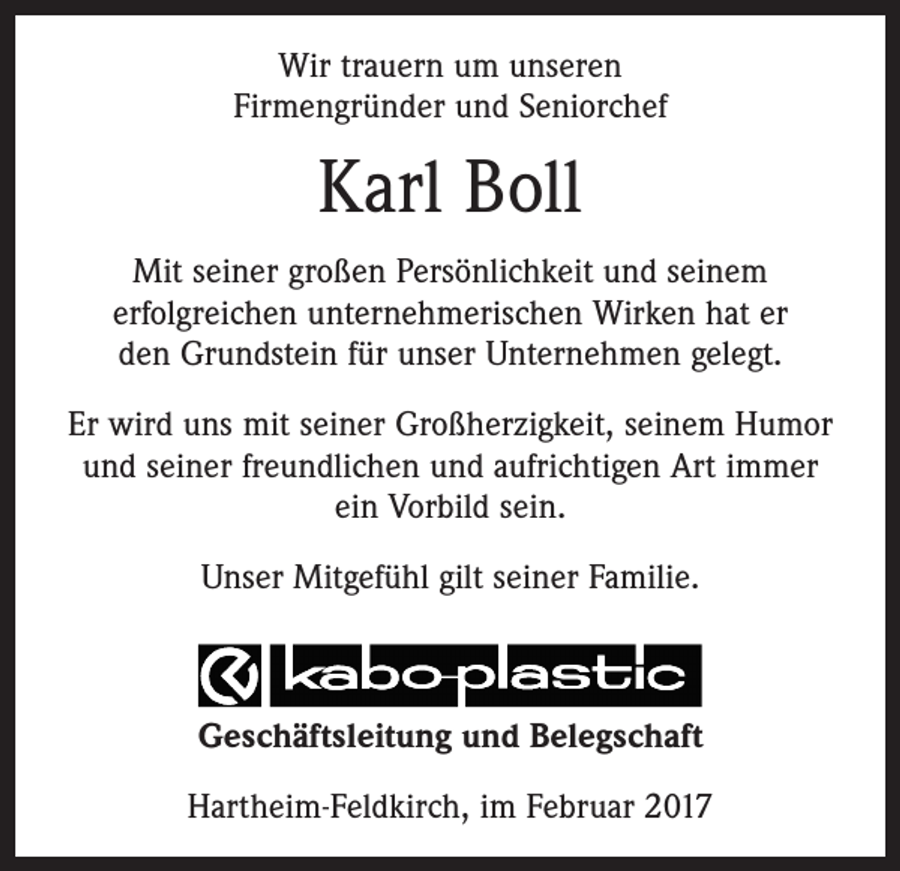 <p>Wir trauern um unseren<br />Firmengründer und Seniorchef</p><p>Karl Boll<br />Mit seiner großen Persönlichkeit und seinem<br />erfolgreichen unternehmerischen Wirken hat er<br />den Grundstein für unser Unternehmen gelegt.<br />Er wird uns mit seiner Großherzigkeit, seinem Humor<br />und seiner freundlichen und aufrichtigen Art immer<br />ein Vorbild sein.<br />Unser Mitgefühl gilt seiner Familie.</p><p>Geschäftsleitung und Belegschaft<br />Hartheim-Feldkirch, im Februar 2017</p>