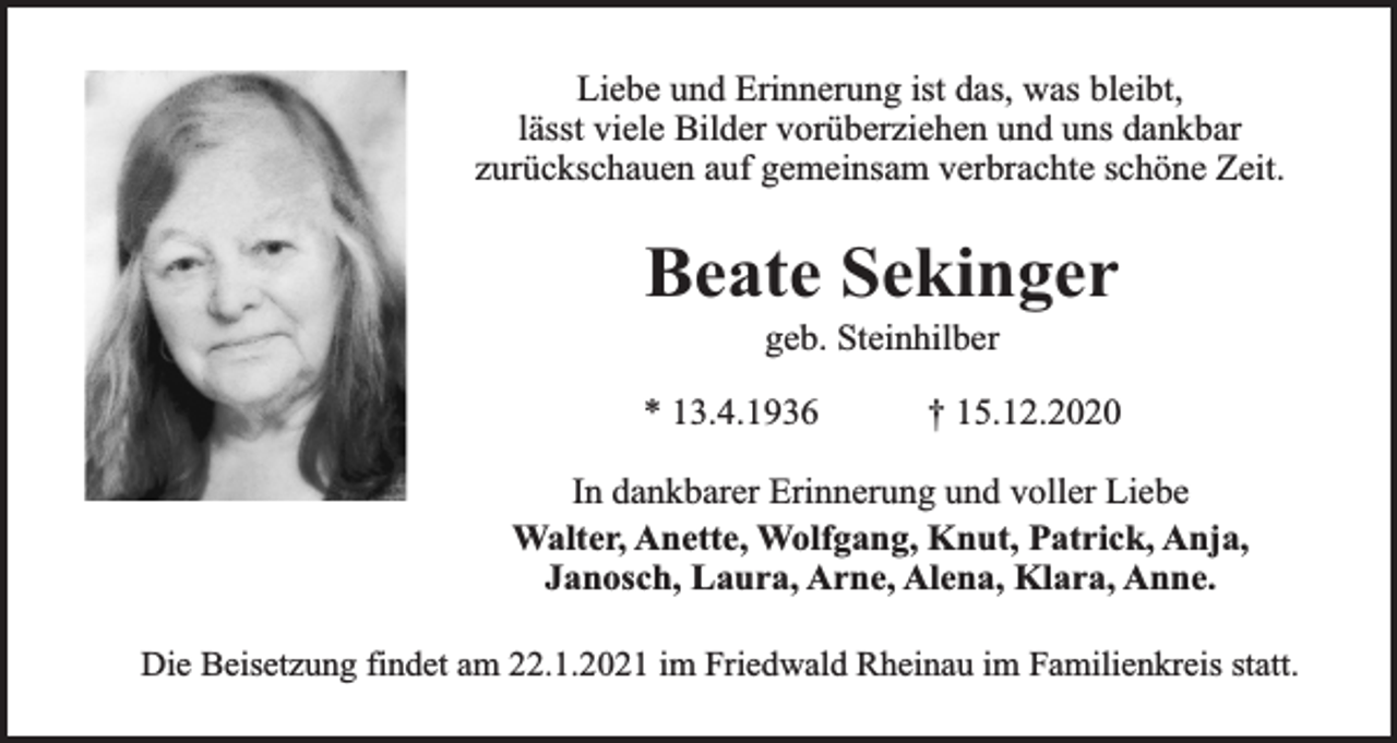 <p>Liebe und Erinnerung ist das, was bleibt,<br />lässt viele Bilder vorüberziehen und uns dankbar<br />zurückschauen auf gemeinsam verbrachte schöne Zeit.</p><p>Beate Sekinger<br />geb. Steinhilber</p><p>* 13.4.1936</p><p>† 15.12.2020</p><p>In dankbarer Erinnerung und voller Liebe<br />Walter, Anette, Wolfgang, Knut, Patrick, Anja,<br />Janosch, Laura, Arne, Alena, Klara, Anne.<br />Die Beisetzung findet am 22.1.2021 im Friedwald Rheinau im Familienkreis statt.</p>