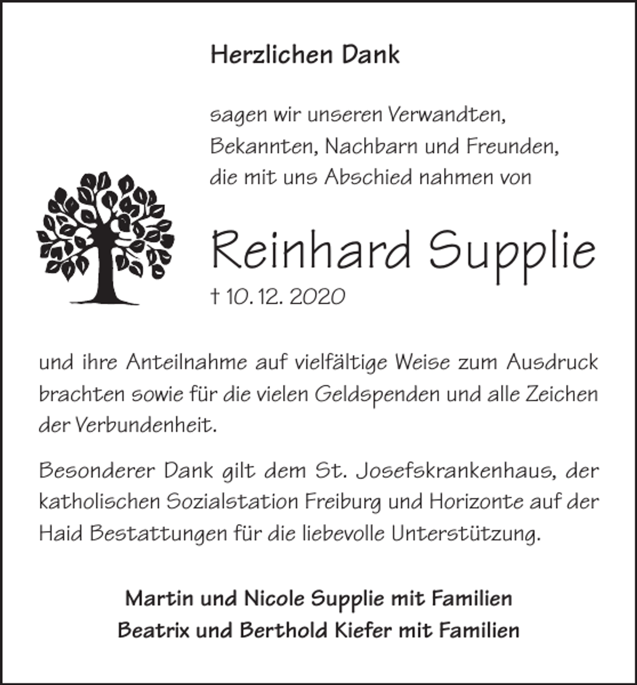 <p>Herzlichen Dank<br />sagen wir unseren Verwandten,<br />Bekannten, Nachbarn und Freunden,<br />die mit uns Abschied nahmen von</p><p>Reinhard Supplie<br />† 10. 12. 2020</p><p>und ihre Anteilnahme auf vielfältige Weise zum Ausdruck<br />brachten sowie für die vielen Geldspenden und alle Zeichen<br />der Verbundenheit.<br />Besonderer Dank gilt dem St. Josefskrankenhaus, der<br />katholischen Sozialstation Freiburg und Horizonte auf der<br />Haid Bestattungen für die liebevolle Unterstützung.<br />Martin und Nicole Supplie mit Familien<br />Beatrix und Berthold Kiefer mit Familien</p>