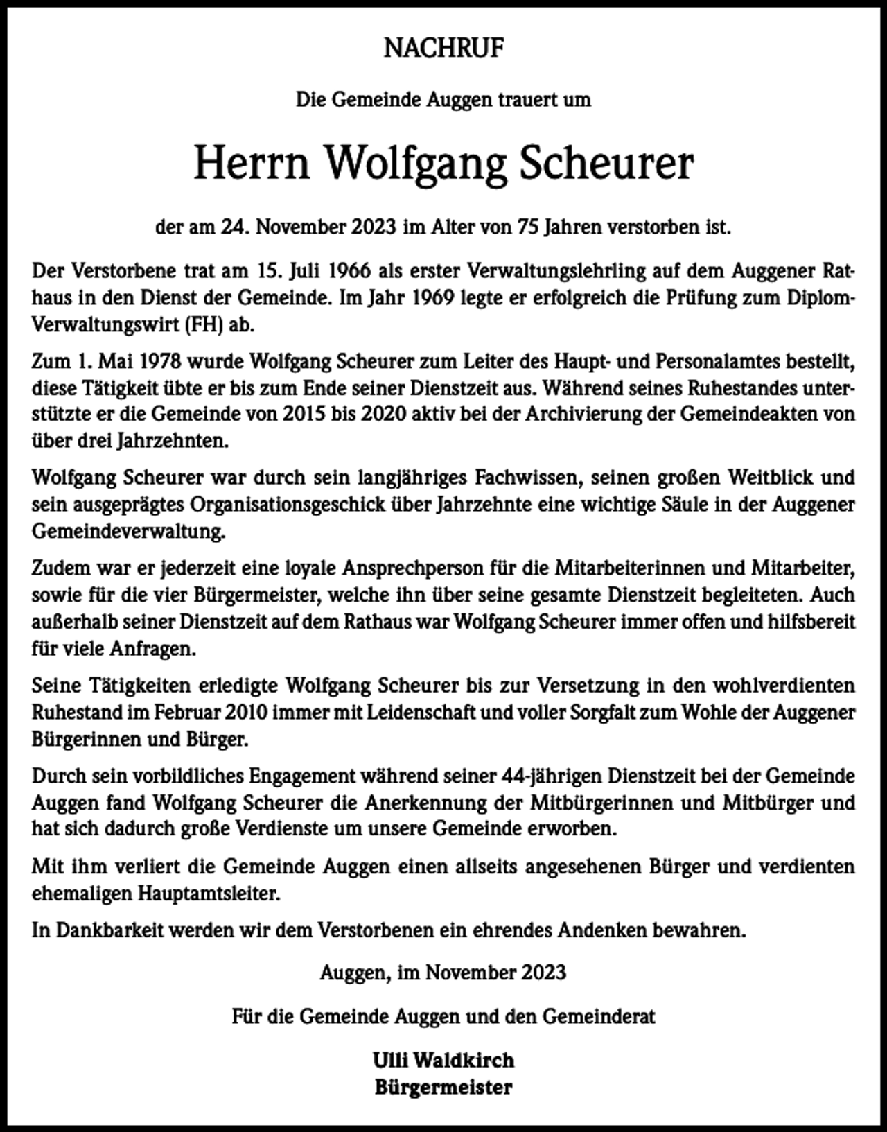 <p>NACHRUF<br />Die Gemeinde Auggen trauert um</p><p>Herrn Wolfgang Scheurer<br />der am 24. November 2023 im Alter von 75 Jahren verstorben ist.<br />Der Verstorbene trat am 15. Juli 1966 als erster Verwaltungslehrling auf dem Auggener Rathaus in den Dienst der Gemeinde. Im Jahr 1969 legte er erfolgreich die Prüfung zum DiplomVerwaltungswirt (FH) ab.<br />Zum 1. Mai 1978 wurde Wolfgang Scheurer zum Leiter des Haupt- und Personalamtes bestellt,<br />diese Tätigkeit übte er bis zum Ende seiner Dienstzeit aus. Während seines Ruhestandes unterstützte er die Gemeinde von 2015 bis 2020 aktiv bei der Archivierung der Gemeindeakten von<br />über drei Jahrzehnten.<br />Wolfgang Scheurer war durch sein langjähriges Fachwissen, seinen großen Weitblick und<br />sein ausgeprägtes Organisationsgeschick über Jahrzehnte eine wichtige Säule in der Auggener<br />Gemeindeverwaltung.<br />Zudem war er jederzeit eine loyale Ansprechperson für die Mitarbeiterinnen und Mitarbeiter,<br />sowie für die vier Bürgermeister, welche ihn über seine gesamte Dienstzeit begleiteten. Auch<br />außerhalb seiner Dienstzeit auf dem Rathaus war Wolfgang Scheurer immer offen und hilfsbereit<br />für viele Anfragen.<br />Seine Tätigkeiten erledigte Wolfgang Scheurer bis zur Versetzung in den wohlverdienten<br />Ruhestand im Februar 2010 immer mit Leidenschaft und voller Sorgfalt zum Wohle der Auggener<br />Bürgerinnen und Bürger.<br />Durch sein vorbildliches Engagement während seiner 44-jährigen Dienstzeit bei der Gemeinde<br />Auggen fand Wolfgang Scheurer die Anerkennung der Mitbürgerinnen und Mitbürger und<br />hat sich dadurch große Verdienste um unsere Gemeinde erworben.<br />Mit ihm verliert die Gemeinde Auggen einen allseits angesehenen Bürger und verdienten<br />ehemaligen Hauptamtsleiter.<br />In Dankbarkeit werden wir dem Verstorbenen ein ehrendes Andenken bewahren.<br />Auggen, im November 2023<br />Für die Gemeinde Auggen und den Gemeinderat<br />Ulli Waldkirch<br />Bürgermeister</p>