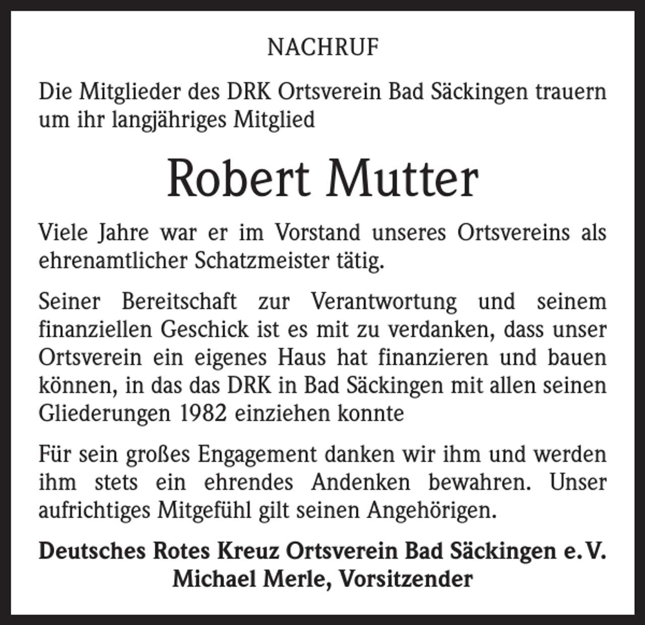 <p>NACHRUF<br />Die Mitglieder des DRK Ortsverein Bad Säckingen trauern<br />um ihr langjähriges Mitglied</p><p>Robert Mutter<br />Viele Jahre war er im Vorstand unseres Ortsvereins als<br />ehrenamtlicher Schatzmeister tätig.<br />Seiner Bereitschaft zur Verantwortung und seinem<br />­finanziellen Geschick ist es mit zu verdanken, dass unser<br />Orts­verein ein eigenes Haus hat finanzieren und bauen<br />­können, in das das DRK in Bad Säckingen mit allen seinen<br />Gliederungen 1982 einziehen konnte<br />Für sein großes Engagement danken wir ihm und werden<br />ihm stets ein ehrendes Andenken bewahren. Unser<br />­aufrichtiges Mitgefühl gilt seinen Angehörigen.<br />Deutsches Rotes Kreuz Ortsverein Bad Säckingen e. V.<br />Michael Merle, Vorsitzender</p>