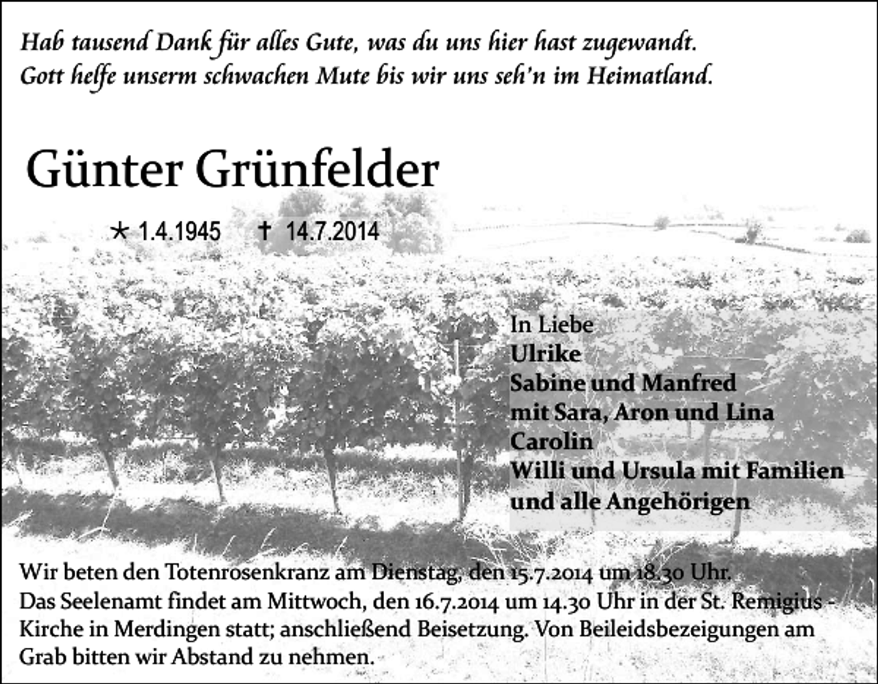 <p>Hab tausend Dank für alles Gute, was du uns hier hast zugewandt.<br />Gott helfe unserm schwachen Mute bis wir uns seh’n im Heimatland.</p><p>Günter Grünfelder<br /> 1.4.1945</p><p> 14.7.2014<br />In Liebe<br />Ulrike<br />Sabine und Manfred<br />mit Sara, Aron und Lina<br />Carolin<br />Willi und Ursula mit Familien<br />und alle Angehörigen</p><p>Wir beten den Totenrosenkranz am Dienstag, den 15.7.2014 um 18.30 Uhr.<br />Das Seelenamt findet am Mittwoch, den 16.7.2014 um 14.30 Uhr in der St. Remigius Kirche in Merdingen statt; anschließend Beisetzung. Von Beileidsbezeigungen am<br />Grab bitten wir Abstand zu nehmen.</p>