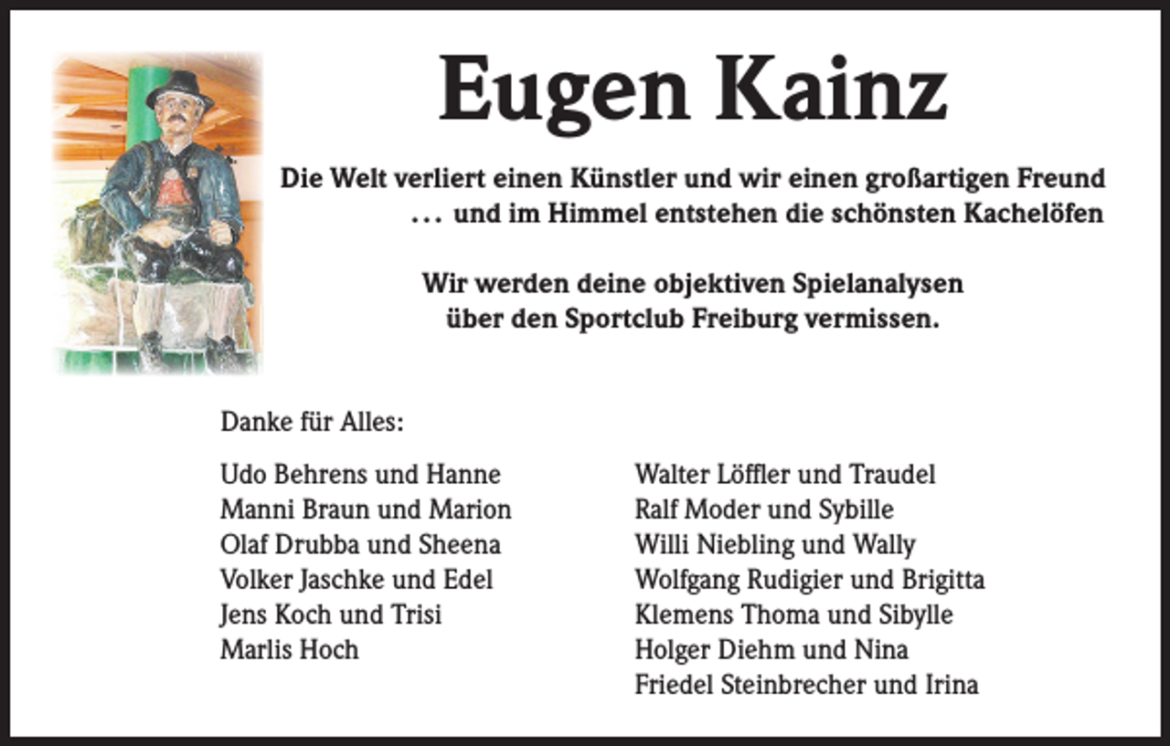 <p>Eugen Kainz<br />Die Welt verliert einen Künstler und wir einen großartigen Freund<br />. . . und im Himmel entstehen die schönsten Kachelöfen<br />Wir werden deine objektiven Spielanalysen<br />über den Sportclub Freiburg vermissen.<br />Danke für Alles:<br />Udo Behrens und Hanne<br />Manni Braun und Marion<br />Olaf Drubba und Sheena<br />Volker Jaschke und Edel<br />Jens Koch und Trisi<br />Marlis Hoch</p><p>Walter Löffler und Traudel<br />Ralf Moder und Sybille<br />Willi Niebling und Wally<br />Wolfgang Rudigier und Brigitta<br />Klemens Thoma und Sibylle<br />Holger Diehm und Nina<br />Friedel Steinbrecher und Irina</p>