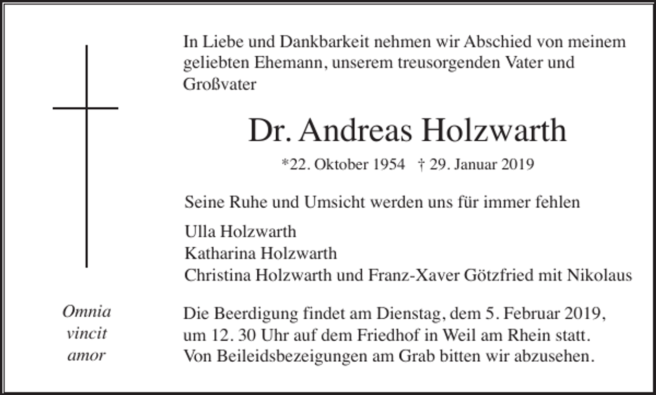 <p>In Liebe und Dankbarkeit nehmen wir Abschied von meinem<br />geliebten Ehemann, unserem treusorgenden Vater und<br />Großvater</p><p>Dr. Andreas Holzwarth<br />*22. Oktober 1954 † 29. Januar 2019</p><p>Seine Ruhe und Umsicht werden uns für immer fehlen<br />Ulla Holzwarth<br />Katharina Holzwarth<br />Christina Holzwarth und Franz-Xaver Götzfried mit Nikolaus<br />Omnia<br />vincit<br />amor</p><p>Die Beerdigung findet am Dienstag, dem 5. Februar 2019,<br />um 12. 30 Uhr auf dem Friedhof in Weil am Rhein statt.<br />Von Beileidsbezeigungen am Grab bitten wir abzusehen.</p>