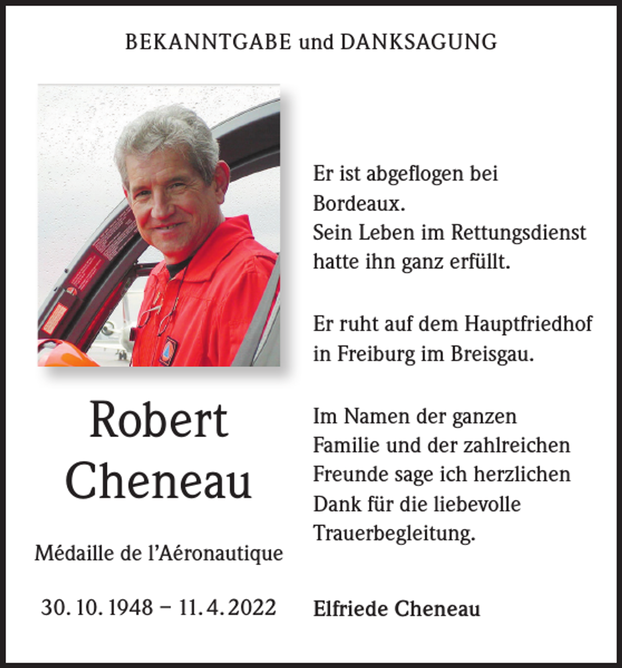 <p>BEKANNTGABE und DANKSAGUNG</p><p>Er ist abgeflogen bei<br />Bordeaux.<br />Sein Leben im Rettungsdienst<br />hatte ihn ganz erfüllt.<br />Er ruht auf dem Hauptfriedhof<br />in Freiburg im Breisgau.</p><p>Robert<br />Cheneau<br />Médaille de l’Aéronautique<br />30. 10. 1948 – 11. 4. 2022</p><p>Im Namen der ganzen<br />Familie und der zahlreichen<br />Freunde sage ich herzlichen<br />Dank für die liebevolle<br />Trauerbegleitung.<br />Elfriede Cheneau</p>