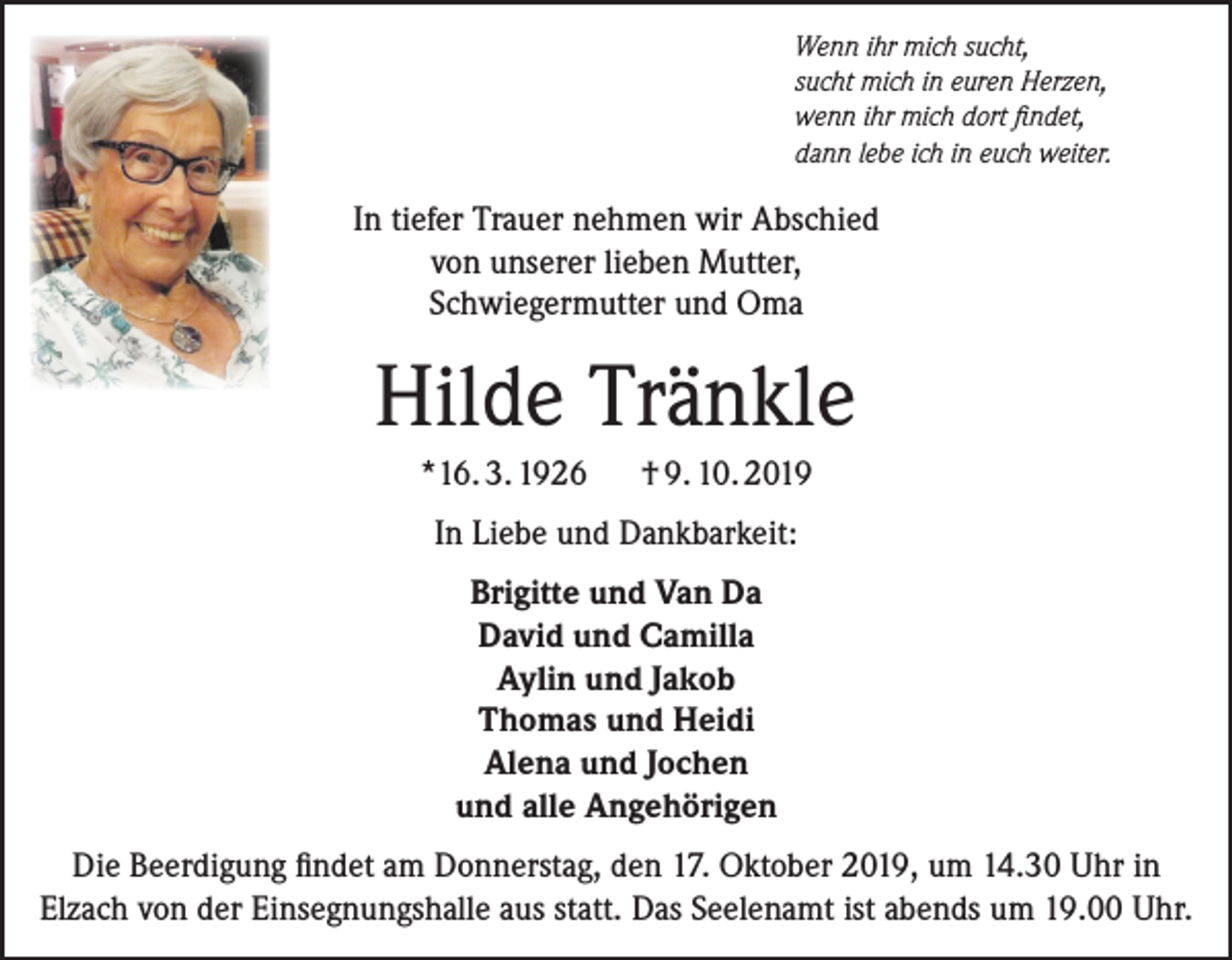 <p>Wenn ihr mich sucht,<br />sucht mich in euren Herzen,<br />wenn ihr mich dort findet,<br />dann lebe ich in euch weiter.</p><p>In tiefer Trauer nehmen wir Abschied<br />von unserer lieben Mutter,<br />Schwiegermutter und Oma</p><p>Hilde Tränkle<br />*16. 3. 1926</p><p>† 9. 10. 2019</p><p>In Liebe und Dankbarkeit:<br />Brigitte und Van Da<br />David und Camilla<br />Aylin und Jakob<br />Thomas und Heidi<br />Alena und Jochen<br />und alle Angehörigen<br />Die Beerdigung findet am Donnerstag, den 17. Oktober 2019, um 14.30 Uhr in<br />Elzach von der Einsegnungshalle aus statt. Das Seelenamt ist abends um 19.00 Uhr.</p>