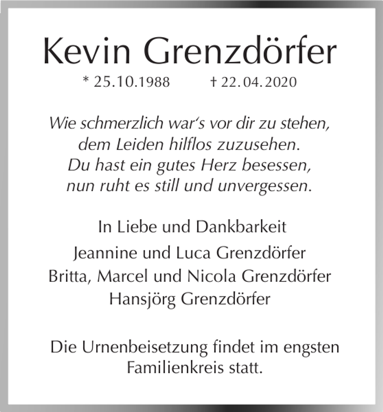 <p>Kevin Grenzdörfer<br />* 25.10.1988</p><p>† 22. 04. 2020</p><p>Wie schmerzlich war‘s vor dir zu stehen,<br />dem Leiden hilflos zuzusehen.<br />Du hast ein gutes Herz besessen,<br />nun ruht es still und unvergessen.<br />In Liebe und Dankbarkeit<br />Jeannine und Luca Grenzdörfer<br />Britta, Marcel und Nicola Grenzdörfer<br />Hansjörg Grenzdörfer<br />Die Urnenbeisetzung findet im engsten<br />Familienkreis statt.</p>