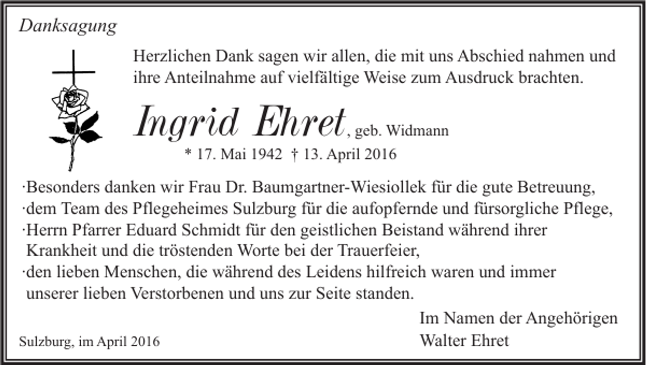 <p>Danksagung<br />Herzlichen Dank sagen wir allen, die mit uns Abschied nahmen und<br />ihre Anteilnahme auf vielfältige Weise zum Ausdruck brachten.</p><p>Ingrid Ehret</p><p>, geb. Widmann<br />* 17. Mai 1942 † 13. April 2016</p><p>∙Besonders danken wir Frau Dr. Baumgartner-Wiesiollek für die gute Betreuung,<br />∙dem Team des Pflegeheimes Sulzburg für die aufopfernde und fürsorgliche Pflege,<br />∙Herrn Pfarrer Eduard Schmidt für den geistlichen Beistand während ihrer<br />Krankheit und die tröstenden Worte bei der Trauerfeier,<br />∙den lieben Menschen, die während des Leidens hilfreich waren und immer<br />unserer lieben Verstorbenen und uns zur Seite standen.<br />Im Namen der Angehörigen<br />Walter Ehret<br />Sulzburg, im April 2016</p>