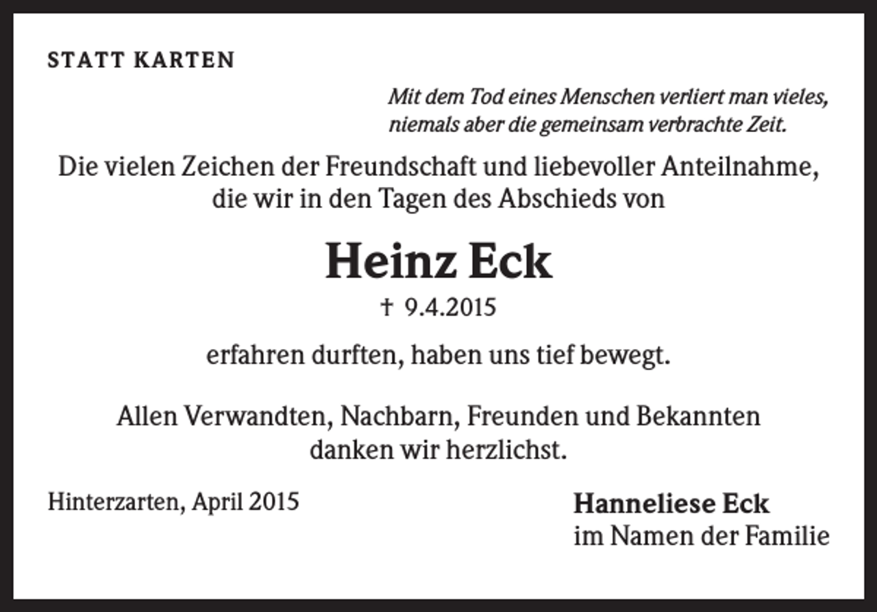 <p>ST A T T K A R T E N<br />Mit dem Tod eines Menschen verliert man vieles,<br />niemals aber die gemeinsam verbrachte Zeit.</p><p>Die vielen Zeichen der Freundschaft und liebevoller Anteilnahme,<br />die wir in den Tagen des Abschieds von</p><p>Heinz Eck<br />† 9.4.2015</p><p>erfahren durften, haben uns tief bewegt.<br />Allen Verwandten, Nachbarn, Freunden und Bekannten<br />danken wir herzlichst.<br />Hinterzarten, April 2015</p><p>Hanneliese Eck<br />im Namen der Familie</p>