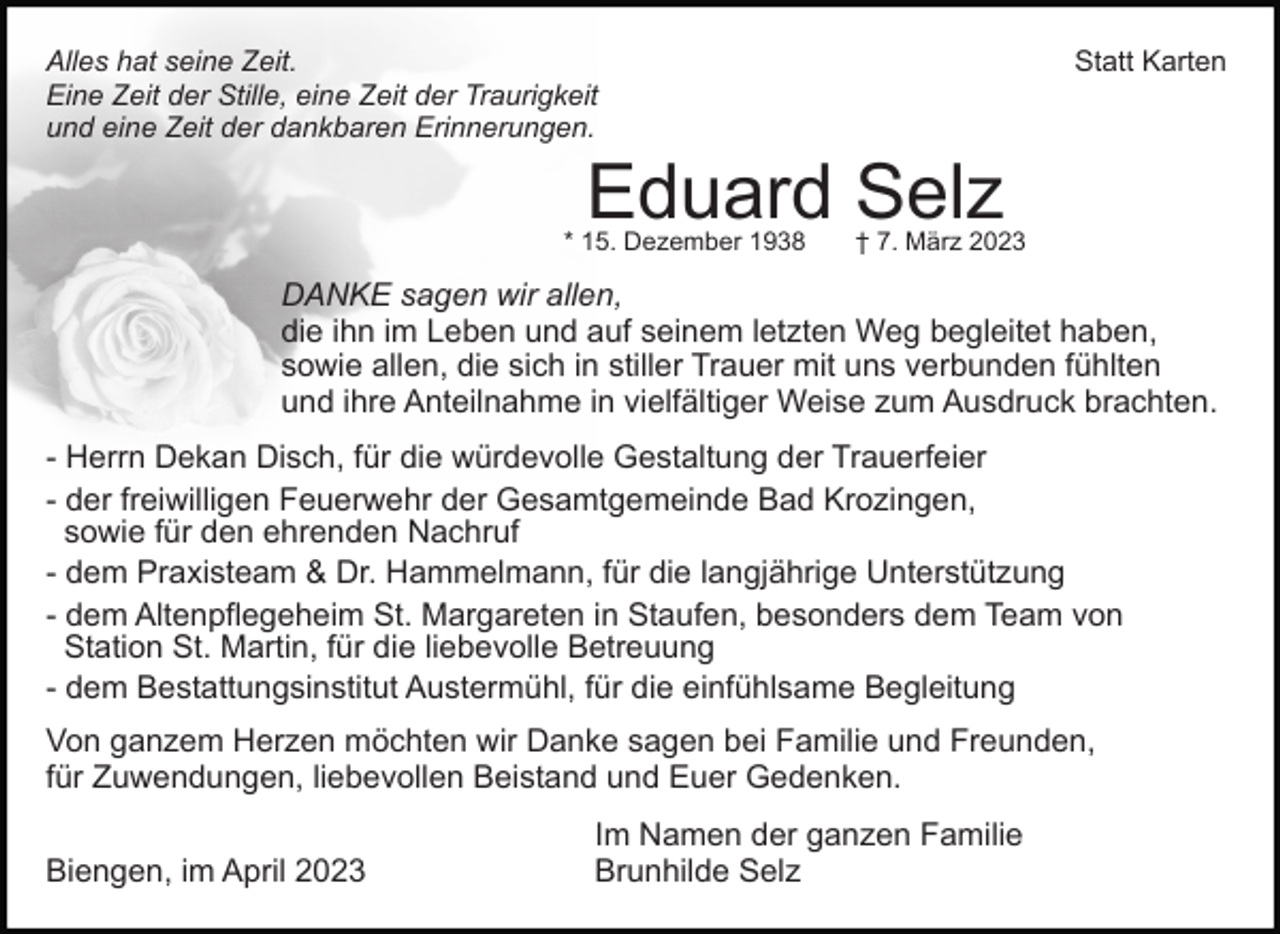 <p>Alles hat seine Zeit.<br />Eine Zeit der Stille, eine Zeit der Traurigkeit<br />und eine Zeit der dankbaren Erinnerungen.</p><p>Statt Karten</p><p>Eduard Selz</p><p>* 15. Dezember 1938</p><p>† 7. März 2023</p><p>DANKE sagen wir allen,<br />die ihn im Leben und auf seinem letzten Weg begleitet haben,<br />sowie allen, die sich in stiller Trauer mit uns verbunden fühlten<br />und ihre Anteilnahme in vielfältiger Weise zum Ausdruck brachten.<br />- Herrn Dekan Disch, für die würdevolle Gestaltung der Trauerfeier<br />- der freiwilligen Feuerwehr der Gesamtgemeinde Bad Krozingen,<br />sowie für den ehrenden Nachruf<br />- dem Praxisteam &amp; Dr. Hammelmann, für die langjährige Unterstützung<br />- dem Altenpflegeheim St. Margareten in Staufen, besonders dem Team von<br />Station St. Martin, für die liebevolle Betreuung<br />- dem Bestattungsinstitut Austermühl, für die einfühlsame Begleitung<br />Von ganzem Herzen möchten wir Danke sagen bei Familie und Freunden,<br />für Zuwendungen, liebevollen Beistand und Euer Gedenken.<br />Biengen, im April 2023</p><p>Im Namen der ganzen Familie<br />Brunhilde Selz</p>