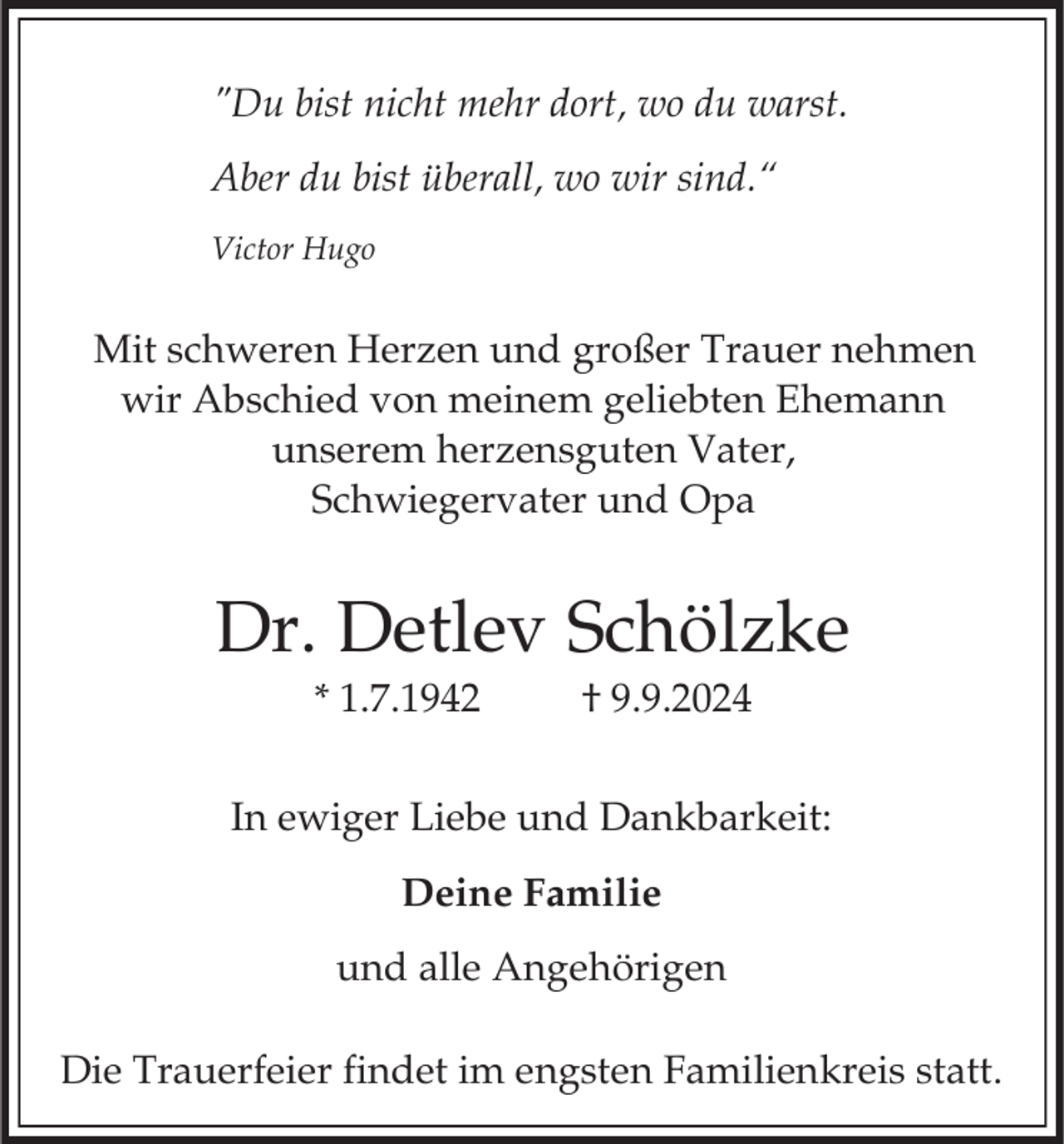 <p>"Du bist nicht mehr dort, wo du warst.<br />Aber du bist überall, wo wir sind.“<br />Victor Hugo</p><p>Mit schweren Herzen und großer Trauer nehmen<br />wir Abschied von meinem geliebten Ehemann<br />unserem herzensguten Vater,<br />Schwiegervater und Opa</p><p>Dr. Detlev Schölzke<br />* 1.7.1942</p><p>† 9.9.2024</p><p>In ewiger Liebe und Dankbarkeit:<br />Deine Familie<br />und alle Angehörigen<br />Die Trauerfeier findet im engsten Familienkreis statt.</p>