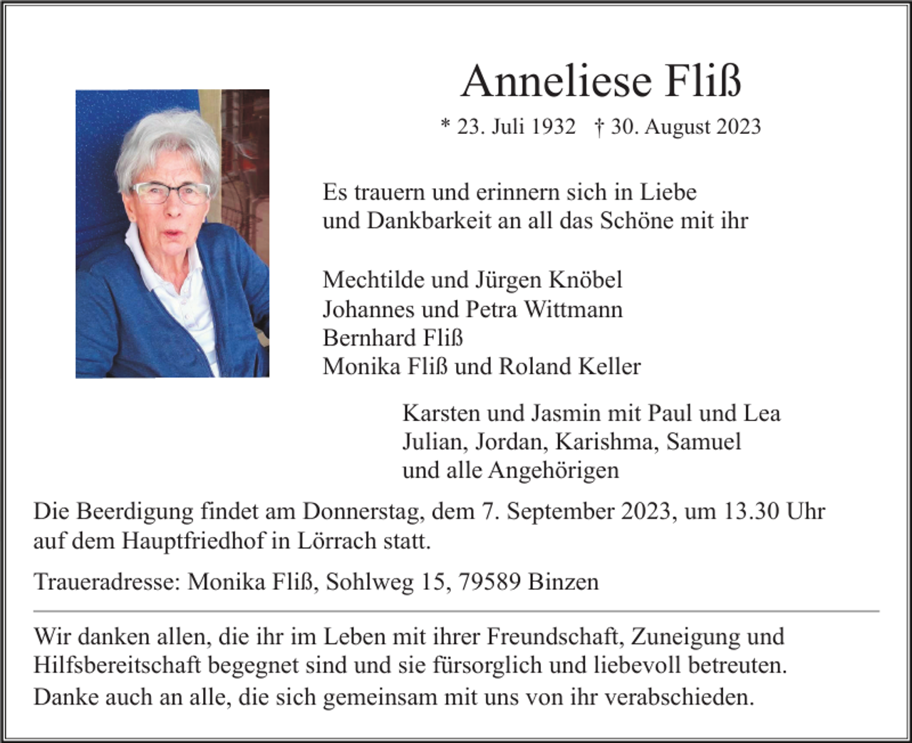 <p>Anneliese Fliß<br />* 23. Juli 1932 † 30. August 2023</p><p>Es trauern und erinnern sich in Liebe<br />und Dankbarkeit an all das Schöne mit ihr<br />Mechtilde und Jürgen Knöbel<br />Johannes und Petra Wittmann<br />Bernhard Fliß<br />Monika Fliß und Roland Keller<br />Karsten und Jasmin mit Paul und Lea<br />Julian, Jordan, Karishma, Samuel<br />und alle Angehörigen<br />Die Beerdigung findet am Donnerstag, dem 7. September 2023, um 13.30 Uhr<br />auf dem Hauptfriedhof in Lörrach statt.<br />Traueradresse: Monika Fliß, Sohlweg 15, 79589 Binzen<br />Wir danken allen, die ihr im Leben mit ihrer Freundschaft, Zuneigung und<br />Hilfsbereitschaft begegnet sind und sie fürsorglich und liebevoll betreuten.<br />Danke auch an alle, die sich gemeinsam mit uns von ihr verabschieden.</p>