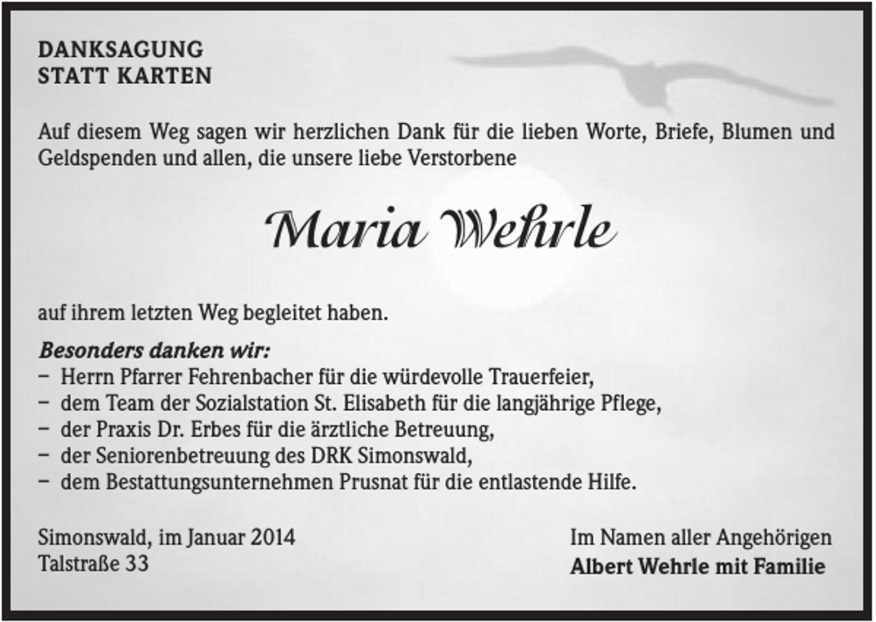 <p>DANKSAGUNG<br />STATT KARTEN<br />Auf diesem Weg sagen wir herzlichen Dank für die lieben Worte, Briefe, Blumen und<br />Geldspenden und allen, die unsere liebe Verstorbene</p><p>Maria Wehrle<br />auf ihrem letzten Weg begleitet haben.<br />Besonders danken wir:<br />– Herrn Pfarrer Fehrenbacher für die würdevolle Trauerfeier,<br />– dem Team der Sozialstation St. Elisabeth für die langjährige Pflege,<br />– der Praxis Dr. Erbes für die ärztliche Betreuung,<br />– der Seniorenbetreuung des DRK Simonswald,<br />– dem Bestattungsunternehmen Prusnat für die entlastende Hilfe.<br />Simonswald, im Januar 2014<br />Talstraße 33</p><p>Im Namen aller Angehörigen<br />Albert Wehrle mit Familie</p>