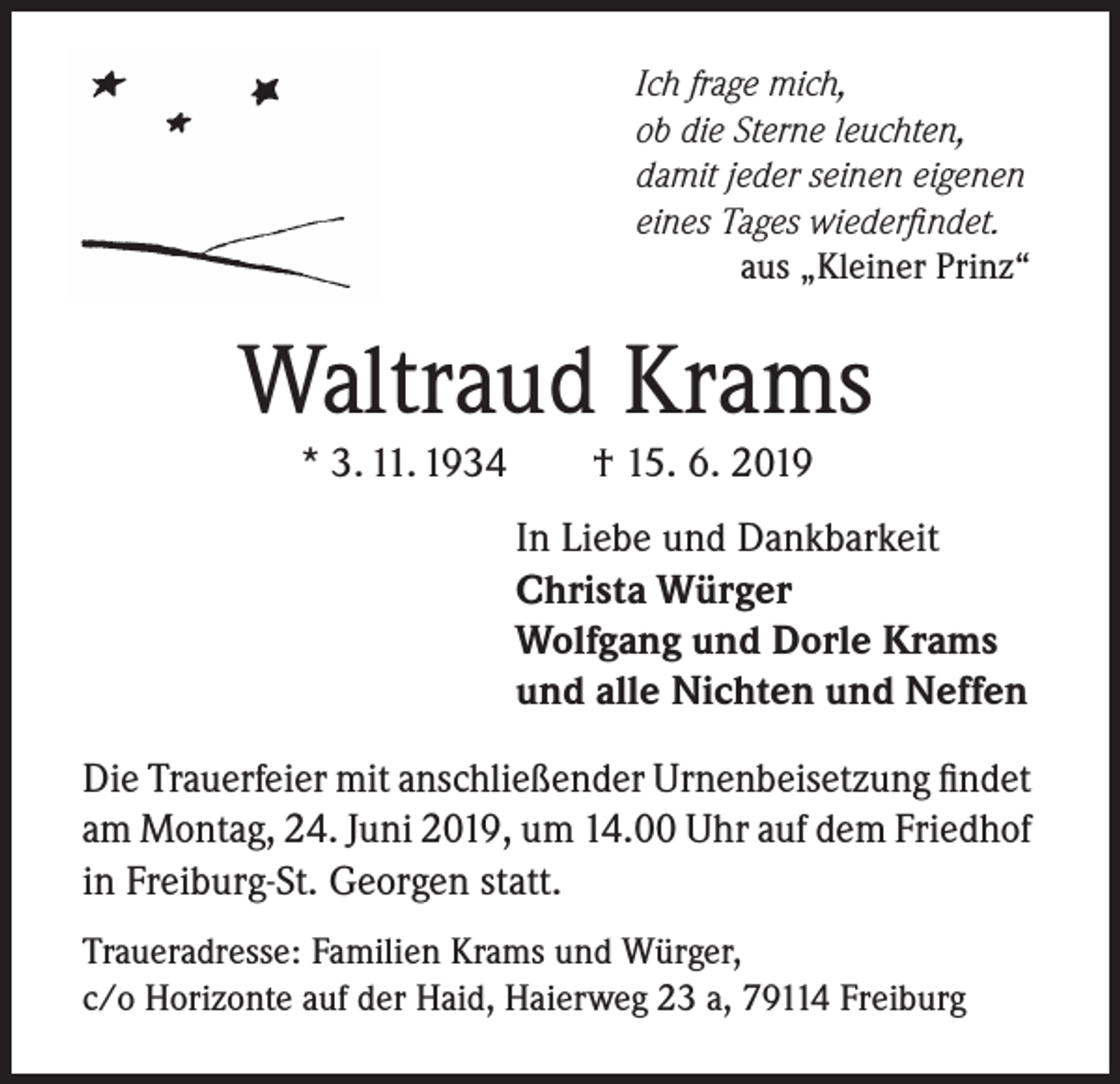 <p>Ich frage mich,<br />ob die Sterne leuchten,<br />damit jeder seinen eigenen<br />eines Tages wiederfindet.</p><p>aus „Kleiner Prinz“</p><p>Waltraud Krams<br />* 3. 11. 1934 † 15. 6. 2019</p><p>In Liebe und Dankbarkeit<br />Christa Würger<br />Wolfgang und Dorle Krams<br />und alle Nichten und Neffen<br />Die Trauerfeier mit anschließender Urnenbeisetzung findet<br />am Montag, 24. Juni 2019, um 14.00 Uhr auf dem Friedhof<br />in Freiburg-St. Georgen statt.<br />Traueradresse: Familien Krams und Würger,<br />c/o Horizonte auf der Haid, Haierweg 23 a, 79114 Freiburg</p>