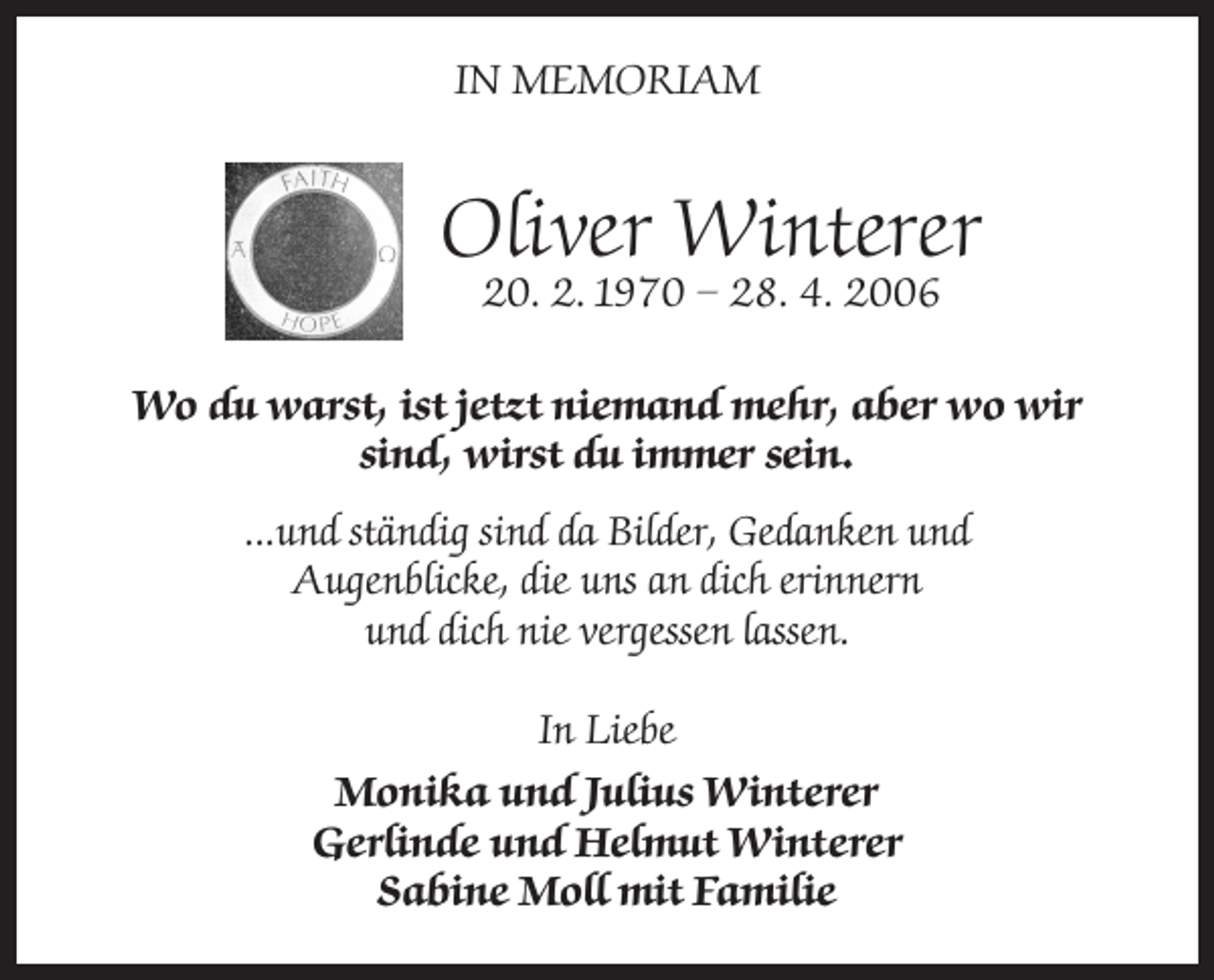 <p>IN MEMORIAM</p><p>Oliver Winterer<br />20. 2. 1970 – 28. 4. 2006</p><p>Wo du warst, ist jetzt niemand mehr, aber wo wir<br />sind, wirst du immer sein.<br />...und ständig sind da Bilder, Gedanken und<br />Augenblicke, die uns an dich erinnern<br />und dich nie vergessen lassen.<br />In Liebe<br />Monika und Julius Winterer<br />Gerlinde und Helmut Winterer<br />Sabine Moll mit Familie</p>