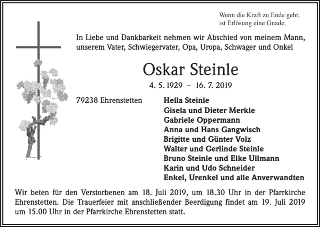 <p>Wenn die Kraft zu Ende geht,<br />ist Erlösung eine Gnade.</p><p>In Liebe und Dankbarkeit nehmen wir Abschied von meinem Mann,<br />unserem Vater, Schwiegervater, Opa, Uropa, Schwager und Onkel</p><p>Oskar Steinle<br />4. 5. 1929 – 16. 7. 2019<br />79238 Ehrenstetten Hella Steinle<br />Gisela und Dieter Merkle<br />Gabriele Oppermann<br />Anna und Hans Gangwisch<br />Brigitte und Günter Volz<br />Walter und Gerlinde Steinle<br />Bruno Steinle und Elke Ullmann<br />Karin und Udo Schneider<br />Enkel, Urenkel und alle Anverwandten<br />Wir beten für den Verstorbenen am 18. Juli 2019, um 18.30 Uhr in der Pfarrkirche<br />­Ehrenstetten. Die Trauerfeier mit anschließender Beerdigung findet am 19. Juli 2019<br />um 15.00 Uhr in der Pfarrkirche Ehrenstetten statt.</p>