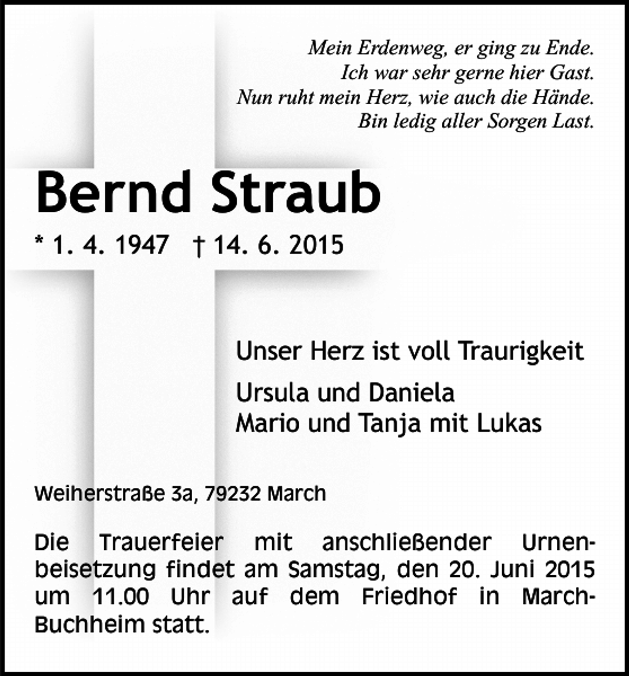 <p>Mein Erdenweg, er ging zu Ende.<br />Ich war sehr gerne hier Gast.<br />Nun ruht mein Herz, wie auch die Hände.<br />Bin ledig aller Sorgen Last.</p><p>Bernd Straub<br />* 1. 4. 1947 † 14. 6. 2015</p><p>Unser Herz ist voll Traurigkeit<br />Ursula und Daniela<br />Mario und Tanja mit Lukas<br />Weiherstraße 3a, 79232 March</p><p>Die Trauerfeier mit anschließender Urnenbeisetzung findet am Samstag, den 20. Juni 2015<br />um 11.00 Uhr auf dem Friedhof in MarchBuchheim statt.</p>