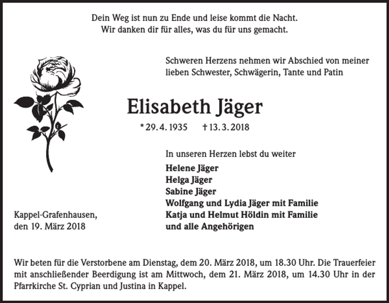 <p>Dein Weg ist nun zu Ende und leise kommt die Nacht.<br />Wir danken dir für alles, was du für uns gemacht.<br />Schweren Herzens nehmen wir Abschied von meiner<br />lieben Schwester, Schwägerin, Tante und Patin</p><p>Elisabeth Jäger<br />* 29. 4. 1935</p><p>Kappel-Grafenhausen,<br />den 19. März 2018</p><p>† 13. 3. 2018</p><p>In unseren Herzen lebst du weiter<br />Helene Jäger<br />Helga Jäger<br />Sabine Jäger<br />Wolfgang und Lydia Jäger mit Familie<br />Katja und Helmut Höldin mit Familie<br />und alle Angehörigen</p><p>Wir beten für die Verstorbene am Dienstag, dem 20. März 2018, um 18.30 Uhr. Die Trauerfeier<br />mit anschließender Beerdigung ist am Mittwoch, dem 21. März 2018, um 14.30 Uhr in der<br />Pfarrkirche St. Cyprian und Justina in Kappel.</p>