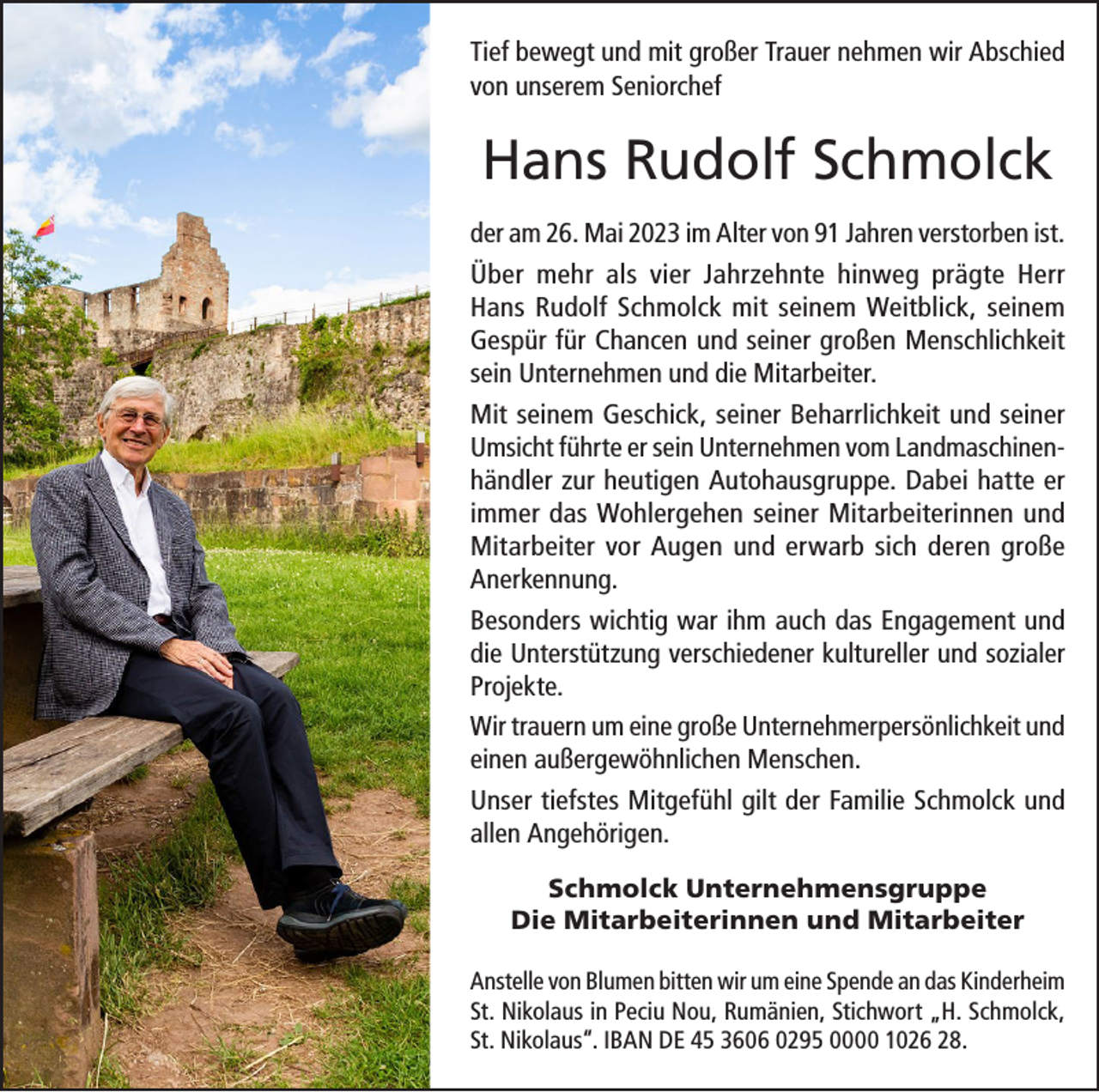 <p>Tief bewegt und mit großer Trauer nehmen wir Abschied<br />von unserem Seniorchef</p><p>Hans Rudolf Schmolck<br />der am 26. Mai 2023 im Alter von 91 Jahren verstorben ist.<br />Über mehr als vier Jahrzehnte hinweg prägte Herr<br />Hans Rudolf Schmolck mit seinem Weitblick, seinem<br />Gespür für Chancen und seiner großen Menschlichkeit<br />sein Unternehmen und die Mitarbeiter.<br />Mit seinem Geschick, seiner Beharrlichkeit und seiner<br />Umsicht führte er sein Unternehmen vom Landmaschinenhändler zur heutigen Autohausgruppe. Dabei hatte er<br />immer das Wohlergehen seiner Mitarbeiterinnen und<br />Mitarbeiter vor Augen und erwarb sich deren große<br />Anerkennung.<br />Besonders wichtig war ihm auch das Engagement und<br />die Unterstützung verschiedener kultureller und sozialer<br />Projekte.<br />Wir trauern um eine große Unternehmerpersönlichkeit und<br />einen außergewöhnlichen Menschen.<br />Unser tiefstes Mitgefühl gilt der Familie Schmolck und<br />allen Angehörigen.<br />Schmolck Unternehmensgruppe<br />Die Mitarbeiterinnen und Mitarbeiter<br />Anstelle von Blumen bitten wir um eine Spende an das Kinderheim<br />St. Nikolaus in Peciu Nou, Rumänien, Stichwort „H. Schmolck,<br />St. Nikolaus“. IBAN DE 45 3606 0295 0000 1026 28.</p>