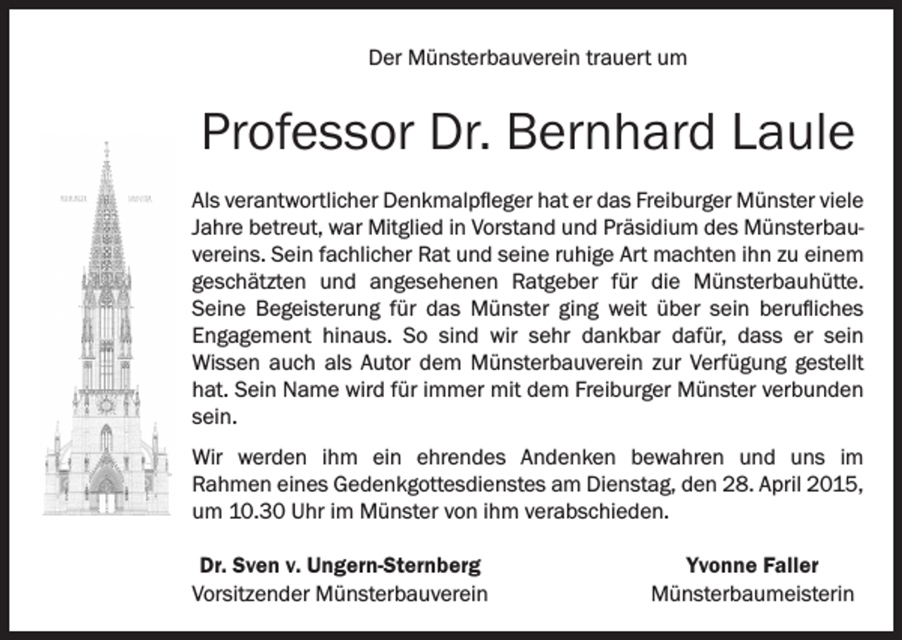 <p>Der Münsterbauverein trauert um</p><p>Professor Dr. Bernhard Laule<br />Als verantwortlicher Denkmalpfleger hat er das Freiburger Münster viele<br />Jahre betreut, war Mitglied in Vorstand und Präsidium des Münsterbauvereins. Sein fachlicher Rat und seine ruhige Art machten ihn zu einem<br />geschätzten und angesehenen Ratgeber für die Münsterbauhütte.<br />Seine Begeisterung für das Münster ging weit über sein berufliches<br />Engagement hinaus. So sind wir sehr dankbar dafür, dass er sein<br />Wissen auch als Autor dem Münsterbauverein zur Verfügung gestellt<br />hat. Sein Name wird für immer mit dem Freiburger Münster verbunden<br />sein.<br />Wir werden ihm ein ehrendes Andenken bewahren und uns im<br />Rahmen eines Gedenkgottesdienstes am Dienstag, den 28. April 2015,<br />um 10.30 Uhr im Münster von ihm verabschieden.<br />Dr. Sven v. Ungern-Sternberg<br />Vorsitzender Münsterbauverein</p><p>Yvonne Faller<br />Münsterbaumeisterin</p>