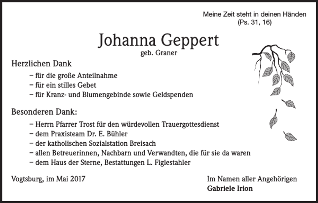 <p>Meine Zeit steht in deinen Händen<br />(Ps. 31, 16)</p><p>Johanna Geppert<br />geb. Graner</p><p>Herzlichen Dank<br />– für die große Anteilnahme<br />– für ein stilles Gebet<br />– für Kranz- und Blumengebinde sowie Geldspenden</p><p>Besonderen Dank:<br />– Herrn Pfarrer Trost für den würdevollen Trauergottesdienst<br />– dem Praxisteam Dr. E. Bühler<br />– der katholischen Sozialstation Breisach<br />– allen Betreuerinnen, Nachbarn und Verwandten, die für sie da waren<br />– dem Haus der Sterne, Bestattungen L. Figlestahler<br />Vogtsburg, im Mai 2017</p><p>Im Namen aller Angehörigen<br />Gabriele Irion</p>
