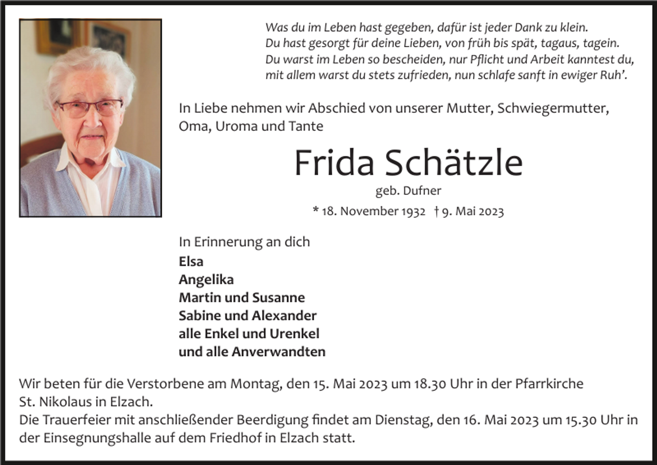 <p>Was du im Leben hast gegeben, dafür ist jeder Dank zu klein.<br />Du hast gesorgt für deine Lieben, von früh bis spät, tagaus, tagein.<br />Du warst im Leben so bescheiden, nur Pﬂicht und Arbeit kanntest du,<br />mit allem warst du stets zufrieden, nun schlafe sanft in ewiger Ruh’.</p><p>In Liebe nehmen wir Abschied von unserer Mutter, Schwiegermutter,<br />Oma, Uroma und Tante</p><p>Frida Schätzle<br />geb. Dufner</p><p>* 18. November 1932 † 9. Mai 2023</p><p>In Erinnerung an dich<br />Elsa<br />Angelika<br />Martin und Susanne<br />Sabine und Alexander<br />alle Enkel und Urenkel<br />und alle Anverwandten<br />Wir beten für die Verstorbene am Montag, den 15. Mai 2023 um 18.30 Uhr in der Pfarrkirche<br />St. Nikolaus in Elzach.<br />Die Trauerfeier mit anschließender Beerdigung ﬁndet am Dienstag, den 16. Mai 2023 um 15.30 Uhr in<br />der Einsegnungshalle auf dem Friedhof in Elzach statt.</p>