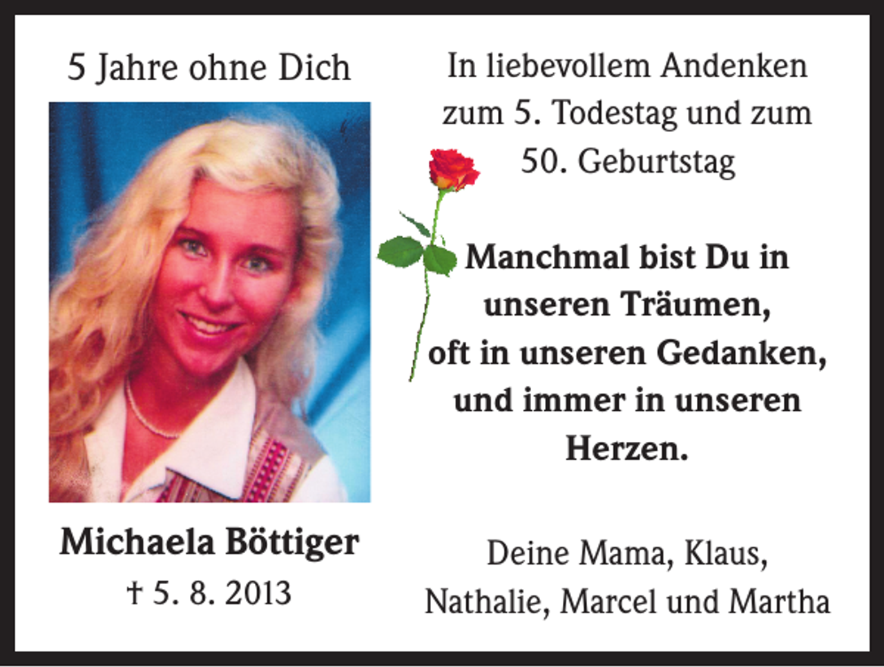 <p>5 Jahre ohne Dich</p><p>In liebevollem Andenken<br />zum 5. Todestag und zum<br />50. Geburtstag<br />Manchmal bist Du in<br />unseren Träumen,<br />oft in unseren Gedanken,<br />und immer in unseren<br />Herzen.</p><p>Michaela Böttiger<br />† 5. 8. 2013</p><p>Deine Mama, Klaus,<br />Nathalie, Marcel und Martha</p>