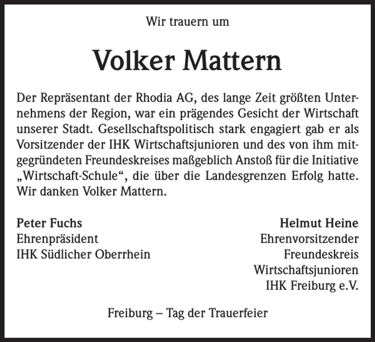 <p>Wir trauern um</p><p>Volker Mattern<br />Der Repräsentant der Rhodia AG, des lange Zeit größten Unternehmens der Region, war ein prägendes Gesicht der Wirtschaft<br />unserer Stadt. Gesellschaftspolitisch stark engagiert gab er als<br />Vorsitzender der IHK Wirtschaftsjunioren und des von ihm mitgegründeten Freundeskreises maßgeblich Anstoß für die Initiative<br />„Wirtschaft-Schule“, die über die Landesgrenzen Erfolg hatte.<br />Wir danken Volker Mattern.<br />Peter Fuchs<br />Helmut Heine<br />EhrenpräsidentEhrenvorsitzender<br />IHK Südlicher Oberrhein<br />Freundeskreis<br />Wirtschaftsjunioren</p><p>IHK Freiburg e.V.<br />Freiburg – Tag der Trauerfeier</p>
