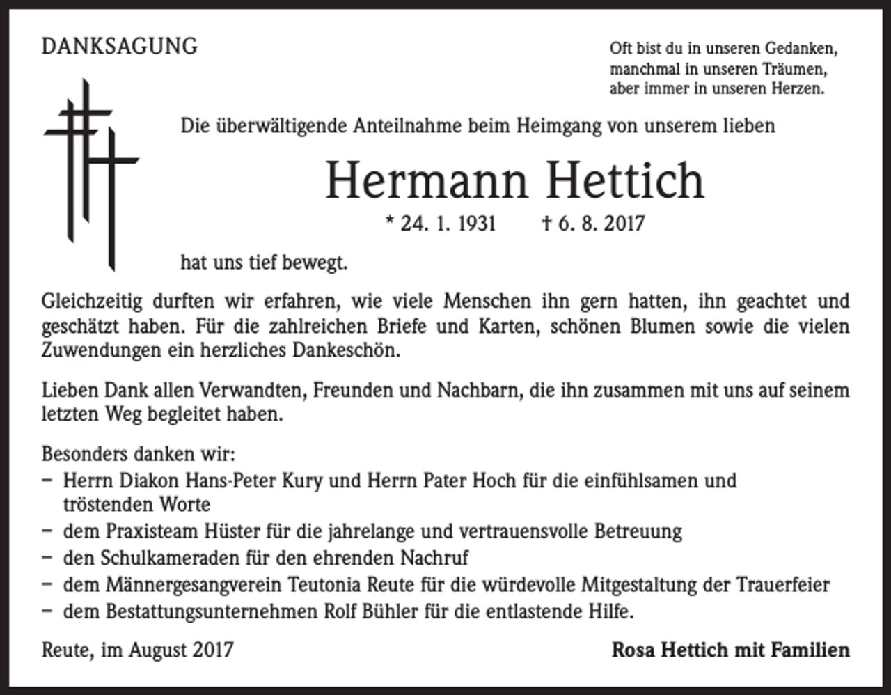 <p>DANKSAGUNG</p><p>O<br />ft bist du in unseren Gedanken,<br />manchmal in unseren Träumen,<br />aber immer in unseren Herzen.</p><p>Die überwältigende Anteilnahme beim Heimgang von unserem lieben</p><p>Hermann Hettich<br />* 24. 1. 1931 † 6. 8. 2017</p><p>hat uns tief bewegt.<br />Gleichzeitig durften wir erfahren, wie viele Menschen ihn gern hatten, ihn geachtet und<br />geschätzt haben. Für die zahlreichen Briefe und Karten, schönen Blumen sowie die vielen<br />Zuwendungen ein herzliches Dankeschön.<br />Lieben Dank allen Verwandten, Freunden und Nachbarn, die ihn zusammen mit uns auf seinem<br />letzten Weg begleitet haben.<br />Besonders danken wir:<br />– Herrn Diakon Hans-Peter Kury und Herrn Pater Hoch für die einfühlsamen und<br />tröstenden Worte<br />– dem Praxisteam Hüster für die jahrelange und vertrauensvolle Betreuung<br />– den Schulkameraden für den ehrenden Nachruf<br />– dem Männergesangverein Teutonia Reute für die würdevolle Mitgestaltung der Trauerfeier<br />– dem Bestattungsunternehmen Rolf Bühler für die entlastende Hilfe.<br />Reute, im August 2017</p><p>Rosa Hettich mit Familien</p>